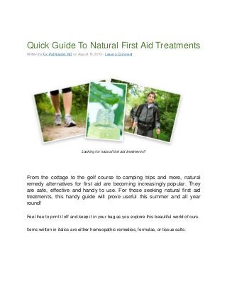Quick Guide To Natural First Aid Treatments
Written by: Dr. Pat Nardini, ND on August 15, 2013 · Leave a Comment
Looking for natural first aid treatments?
From the cottage to the golf course to camping trips and more, natural
remedy alternatives for first aid are becoming increasingly popular. They
are safe, effective and handy to use. For those seeking natural first aid
treatments, this handy guide will prove useful this summer and all year
round!
Feel free to print it off and keep it in your bag as you explore this beautiful world of ours.
Items written in italics are either homeopathic remedies, formulas, or tissue salts.
 