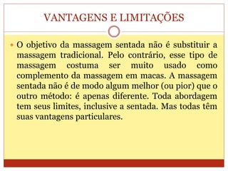 VANTAGENS E LIMITAÇÕES
 O objetivo da massagem sentada não é substituir a
massagem tradicional. Pelo contrário, esse tipo de
massagem costuma ser muito usado como
complemento da massagem em macas. A massagem
sentada não é de modo algum melhor (ou pior) que o
outro método: é apenas diferente. Toda abordagem
tem seus limites, inclusive a sentada. Mas todas têm
suas vantagens particulares.
 