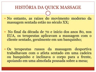 HISTÓRIA DA QUICK MASSAGE
 No entanto, as raízes do movimento moderno da
massagem sentada estão no século XX;
 No final da década de 70 e início dos anos 80, nos
EUA, os terapeutas aplicavam a massagem com o
cliente sentado, geralmente em um banquinho;
 Os terapeutas russos da massagem desportiva
trabalhavam com o atleta sentado em uma cadeira
ou banquinho e inclinava o corpo para a frente,
apoiando em uma almofada pousada sobre a mesa;
 