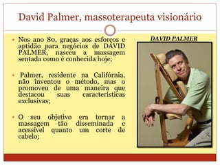 David Palmer, massoterapeuta visionário
 Nos ano 80, graças aos esforços e
aptidão para negócios de DAVID
PALMER, nasceu a massagem
sentada como é conhecida hoje;
 Palmer, residente na Califórnia,
não inventou o método, mas o
promoveu de uma maneira que
destacou suas características
exclusivas;
 O seu objetivo era tornar a
massagem tão disseminada e
acessível quanto um corte de
cabelo;
DAVID PALMER
 