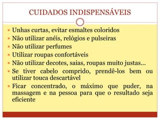 CUIDADOS INDISPENSÁVEIS
 Unhas curtas, evitar esmaltes coloridos
 Não utilizar anéis, relógios e pulseiras
 Não utilizar perfumes
 Utilizar roupas confortáveis
 Não utilizar decotes, saias, roupas muito justas...
 Se tiver cabelo comprido, prendê-los bem ou
utilizar touca descartável
 Ficar concentrado, o máximo que puder, na
massagem e na pessoa para que o resultado seja
eficiente
 