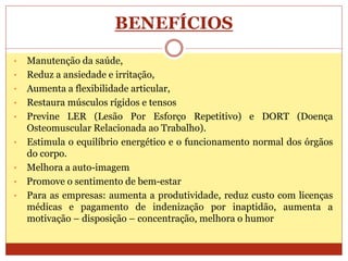 BENEFÍCIOS
• Manutenção da saúde,
• Reduz a ansiedade e irritação,
• Aumenta a flexibilidade articular,
• Restaura músculos rígidos e tensos
• Previne LER (Lesão Por Esforço Repetitivo) e DORT (Doença
Osteomuscular Relacionada ao Trabalho).
• Estimula o equilíbrio energético e o funcionamento normal dos órgãos
do corpo.
• Melhora a auto-imagem
• Promove o sentimento de bem-estar
• Para as empresas: aumenta a produtividade, reduz custo com licenças
médicas e pagamento de indenização por inaptidão, aumenta a
motivação – disposição – concentração, melhora o humor
 