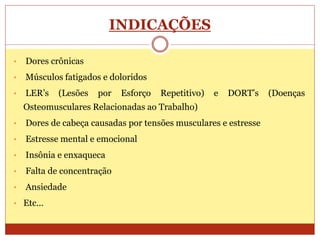 INDICAÇÕES
• Dores crônicas
• Músculos fatigados e doloridos
• LER’s (Lesões por Esforço Repetitivo) e DORT’s (Doenças
Osteomusculares Relacionadas ao Trabalho)
• Dores de cabeça causadas por tensões musculares e estresse
• Estresse mental e emocional
• Insônia e enxaqueca
• Falta de concentração
• Ansiedade
• Etc...
 