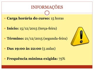 INFORMAÇÕES
 Carga horária do curso: 15 horas
 Início: 15/12/2015 (terça-feira)
 Término: 21/12/2015 (segunda-feira)
 Das 19:00 às 22:00 (5 aulas)
 Frequência mínima exigida: 75%
 