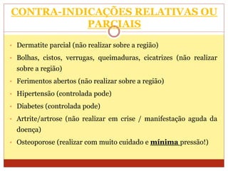 CONTRA-INDICAÇÕES RELATIVAS OU
PARCIAIS
• Dermatite parcial (não realizar sobre a região)
• Bolhas, cistos, verrugas, queimaduras, cicatrizes (não realizar
sobre a região)
• Ferimentos abertos (não realizar sobre a região)
• Hipertensão (controlada pode)
• Diabetes (controlada pode)
• Artrite/artrose (não realizar em crise / manifestação aguda da
doença)
• Osteoporose (realizar com muito cuidado e mínima pressão!)
 