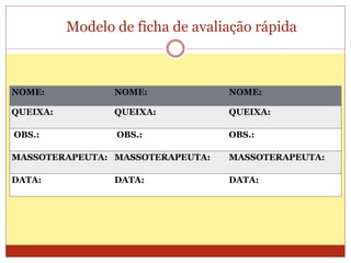 Modelo de ficha de avaliação rápida
NOME: NOME: NOME:
QUEIXA: QUEIXA: QUEIXA:
OBS.: OBS.: OBS.:
MASSOTERAPEUTA: MASSOTERAPEUTA: MASSOTERAPEUTA:
DATA: DATA: DATA:
 