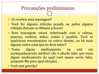 Precauções preliminares
 Já recebeu uma massagem?
 Você fez alguma refeição pesada ou pulou alguma
refeição durante as últimas 4 horas?
 Essa massagem estará relacionada com a cabeça,
pescoço, ombros, mãos, costas e quadris. Você se
machucou recentemente ou esteve doente, ou há mais
alguma outra coisa que eu deva saber?
 Toma algum medicamento ou está em
acompanhamento médico? (Se o cliente falar que toma
algum medicamento do qual você nunca ouviu falar,
pergunte-lhe para qual afecção).
 Você está grávida?
 
