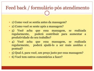 Feed back / formulário pós atendimento
 1) Como você se sentia antes da massagem?
 2) Como você se sente após a massagem?
 3) Você acha que essa massagem, se realizada
regularmente, poderá contribuir para aumentar a
produtividade do seu trabalho?
 4) Você acha que essa massagem, se realizada
regularmente, poderá ajudá-lo a ser mais assíduo e
pontual?
 5) Qual é, para você, um preço justo por essa massagem?
 6) Você tem outros comentários a fazer?
 