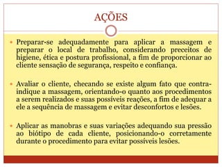 AÇÕES
 Preparar-se adequadamente para aplicar a massagem e
preparar o local de trabalho, considerando preceitos de
higiene, ética e postura profissional, a fim de proporcionar ao
cliente sensação de segurança, respeito e confiança.
 Avaliar o cliente, checando se existe algum fato que contra-
indique a massagem, orientando-o quanto aos procedimentos
a serem realizados e suas possíveis reações, a fim de adequar a
ele a sequência de massagem e evitar desconfortos e lesões.
 Aplicar as manobras e suas variações adequando sua pressão
ao biótipo de cada cliente, posicionando-o corretamente
durante o procedimento para evitar possíveis lesões.
 