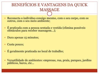 BENEFÍCIOS E VANTAGENS DA QUICK
MASSAGE
 Reconecta o indivíduo consigo mesmo, com o seu corpo, com os
outros, com o seu meio ambiente;
 É praticada com a pessoa sentada e vestida (elimina possíveis
obstáculos para receber massagem...);
 Dura apenas 15 minutos;
 Custa pouco;
 É geralmente praticada no local de trabalho;
 Versatilidade de ambientes: empresas, rua, praia, parques, jardins
públicos, barco, etc...
 