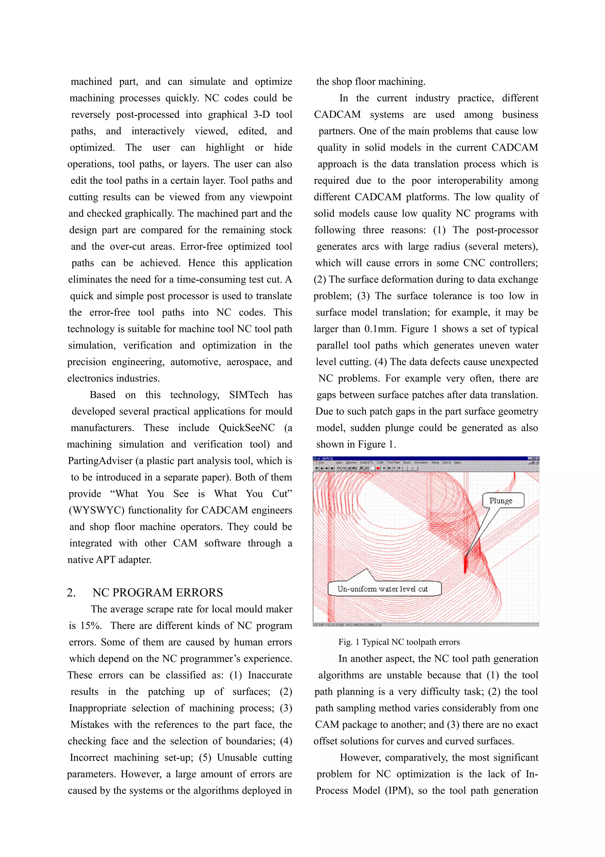 machined part, and can simulate and optimize
machining processes quickly. NC codes could be
reversely post-processed into graphical 3-D tool
paths, and interactively viewed, edited, and
optimized. The user can highlight or hide
operations, tool paths, or layers. The user can also
edit the tool paths in a certain layer. Tool paths and
cutting results can be viewed from any viewpoint
and checked graphically. The machined part and the
design part are compared for the remaining stock
and the over-cut areas. Error-free optimized tool
paths can be achieved. Hence this application
eliminates the need for a time-consuming test cut. A
quick and simple post processor is used to translate
the error-free tool paths into NC codes. This
technology is suitable for machine tool NC tool path
simulation, verification and optimization in the
precision engineering, automotive, aerospace, and
electronics industries.
Based on this technology, SIMTech has
developed several practical applications for mould
manufacturers. These include QuickSeeNC (a
machining simulation and verification tool) and
PartingAdviser (a plastic part analysis tool, which is
to be introduced in a separate paper). Both of them
provide “What You See is What You Cut”
(WYSWYC) functionality for CADCAM engineers
and shop floor machine operators. They could be
integrated with other CAM software through a
native APT adapter.
2. NC PROGRAM ERRORS
The average scrape rate for local mould maker
is 15%. There are different kinds of NC program
errors. Some of them are caused by human errors
which depend on the NC programmer’s experience.
These errors can be classified as: (1) Inaccurate
results in the patching up of surfaces; (2)
Inappropriate selection of machining process; (3)
Mistakes with the references to the part face, the
checking face and the selection of boundaries; (4)
Incorrect machining set-up; (5) Unusable cutting
parameters. However, a large amount of errors are
caused by the systems or the algorithms deployed in
the shop floor machining.
In the current industry practice, different
CADCAM systems are used among business
partners. One of the main problems that cause low
quality in solid models in the current CADCAM
approach is the data translation process which is
required due to the poor interoperability among
different CADCAM platforms. The low quality of
solid models cause low quality NC programs with
following three reasons: (1) The post-processor
generates arcs with large radius (several meters),
which will cause errors in some CNC controllers;
(2) The surface deformation during to data exchange
problem; (3) The surface tolerance is too low in
surface model translation; for example, it may be
larger than 0.1mm. Figure 1 shows a set of typical
parallel tool paths which generates uneven water
level cutting. (4) The data defects cause unexpected
NC problems. For example very often, there are
gaps between surface patches after data translation.
Due to such patch gaps in the part surface geometry
model, sudden plunge could be generated as also
shown in Figure 1.
Fig. 1 Typical NC toolpath errors
In another aspect, the NC tool path generation
algorithms are unstable because that (1) the tool
path planning is a very difficulty task; (2) the tool
path sampling method varies considerably from one
CAM package to another; and (3) there are no exact
offset solutions for curves and curved surfaces.
However, comparatively, the most significant
problem for NC optimization is the lack of In-
Process Model (IPM), so the tool path generation
 