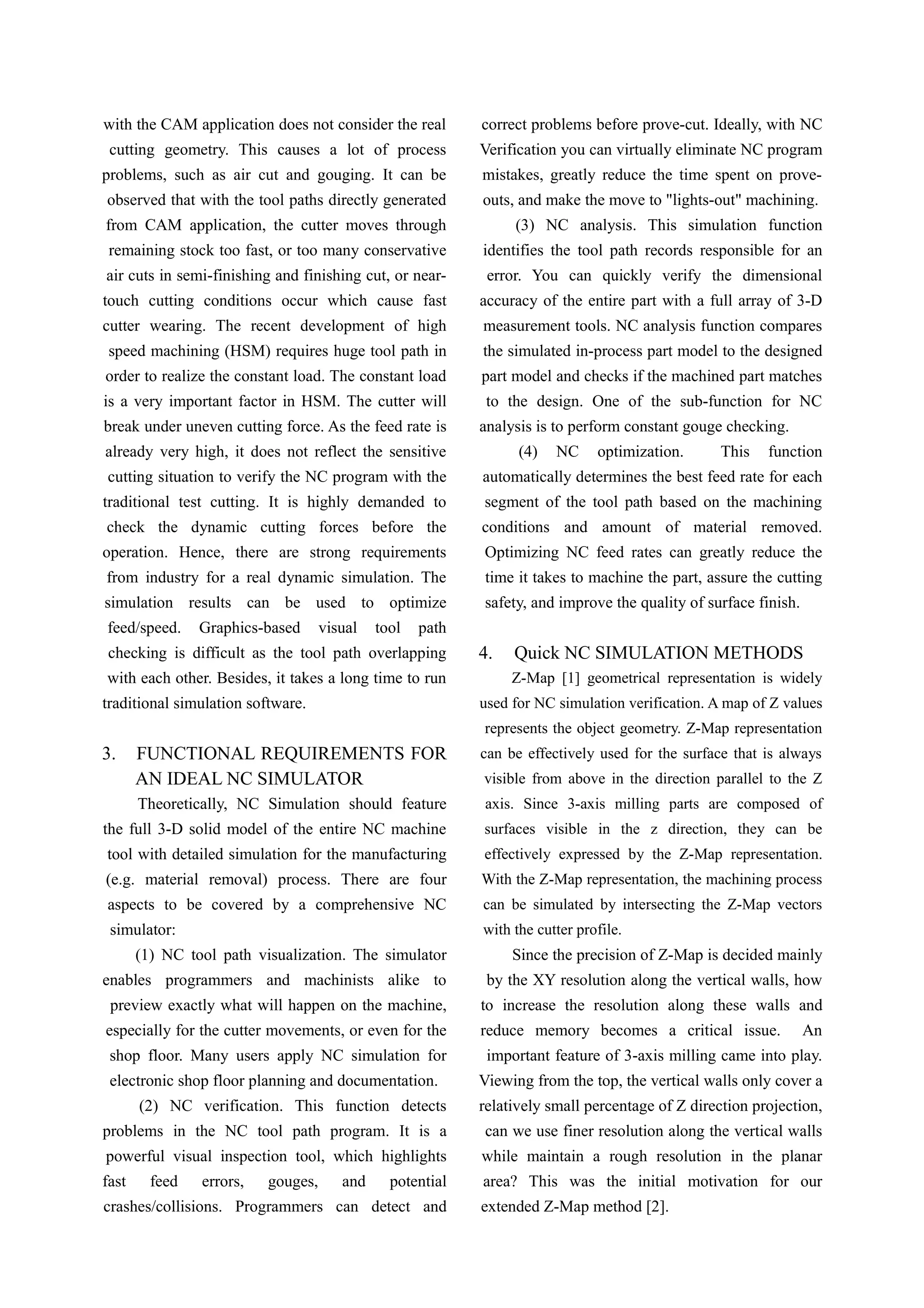 with the CAM application does not consider the real
cutting geometry. This causes a lot of process
problems, such as air cut and gouging. It can be
observed that with the tool paths directly generated
from CAM application, the cutter moves through
remaining stock too fast, or too many conservative
air cuts in semi-finishing and finishing cut, or near-
touch cutting conditions occur which cause fast
cutter wearing. The recent development of high
speed machining (HSM) requires huge tool path in
order to realize the constant load. The constant load
is a very important factor in HSM. The cutter will
break under uneven cutting force. As the feed rate is
already very high, it does not reflect the sensitive
cutting situation to verify the NC program with the
traditional test cutting. It is highly demanded to
check the dynamic cutting forces before the
operation. Hence, there are strong requirements
from industry for a real dynamic simulation. The
simulation results can be used to optimize
feed/speed. Graphics-based visual tool path
checking is difficult as the tool path overlapping
with each other. Besides, it takes a long time to run
traditional simulation software.
3. FUNCTIONAL REQUIREMENTS FOR
AN IDEAL NC SIMULATOR
Theoretically, NC Simulation should feature
the full 3-D solid model of the entire NC machine
tool with detailed simulation for the manufacturing
(e.g. material removal) process. There are four
aspects to be covered by a comprehensive NC
simulator:
(1) NC tool path visualization. The simulator
enables programmers and machinists alike to
preview exactly what will happen on the machine,
especially for the cutter movements, or even for the
shop floor. Many users apply NC simulation for
electronic shop floor planning and documentation.
(2) NC verification. This function detects
problems in the NC tool path program. It is a
powerful visual inspection tool, which highlights
fast feed errors, gouges, and potential
crashes/collisions. Programmers can detect and
correct problems before prove-cut. Ideally, with NC
Verification you can virtually eliminate NC program
mistakes, greatly reduce the time spent on prove-
outs, and make the move to "lights-out" machining.
(3) NC analysis. This simulation function
identifies the tool path records responsible for an
error. You can quickly verify the dimensional
accuracy of the entire part with a full array of 3-D
measurement tools. NC analysis function compares
the simulated in-process part model to the designed
part model and checks if the machined part matches
to the design. One of the sub-function for NC
analysis is to perform constant gouge checking.
(4) NC optimization. This function
automatically determines the best feed rate for each
segment of the tool path based on the machining
conditions and amount of material removed.
Optimizing NC feed rates can greatly reduce the
time it takes to machine the part, assure the cutting
safety, and improve the quality of surface finish.
4. Quick NC SIMULATION METHODS
Z-Map [1] geometrical representation is widely
used for NC simulation verification. A map of Z values
represents the object geometry. Z-Map representation
can be effectively used for the surface that is always
visible from above in the direction parallel to the Z
axis. Since 3-axis milling parts are composed of
surfaces visible in the z direction, they can be
effectively expressed by the Z-Map representation.
With the Z-Map representation, the machining process
can be simulated by intersecting the Z-Map vectors
with the cutter profile.
Since the precision of Z-Map is decided mainly
by the XY resolution along the vertical walls, how
to increase the resolution along these walls and
reduce memory becomes a critical issue. An
important feature of 3-axis milling came into play.
Viewing from the top, the vertical walls only cover a
relatively small percentage of Z direction projection,
can we use finer resolution along the vertical walls
while maintain a rough resolution in the planar
area? This was the initial motivation for our
extended Z-Map method [2].
 