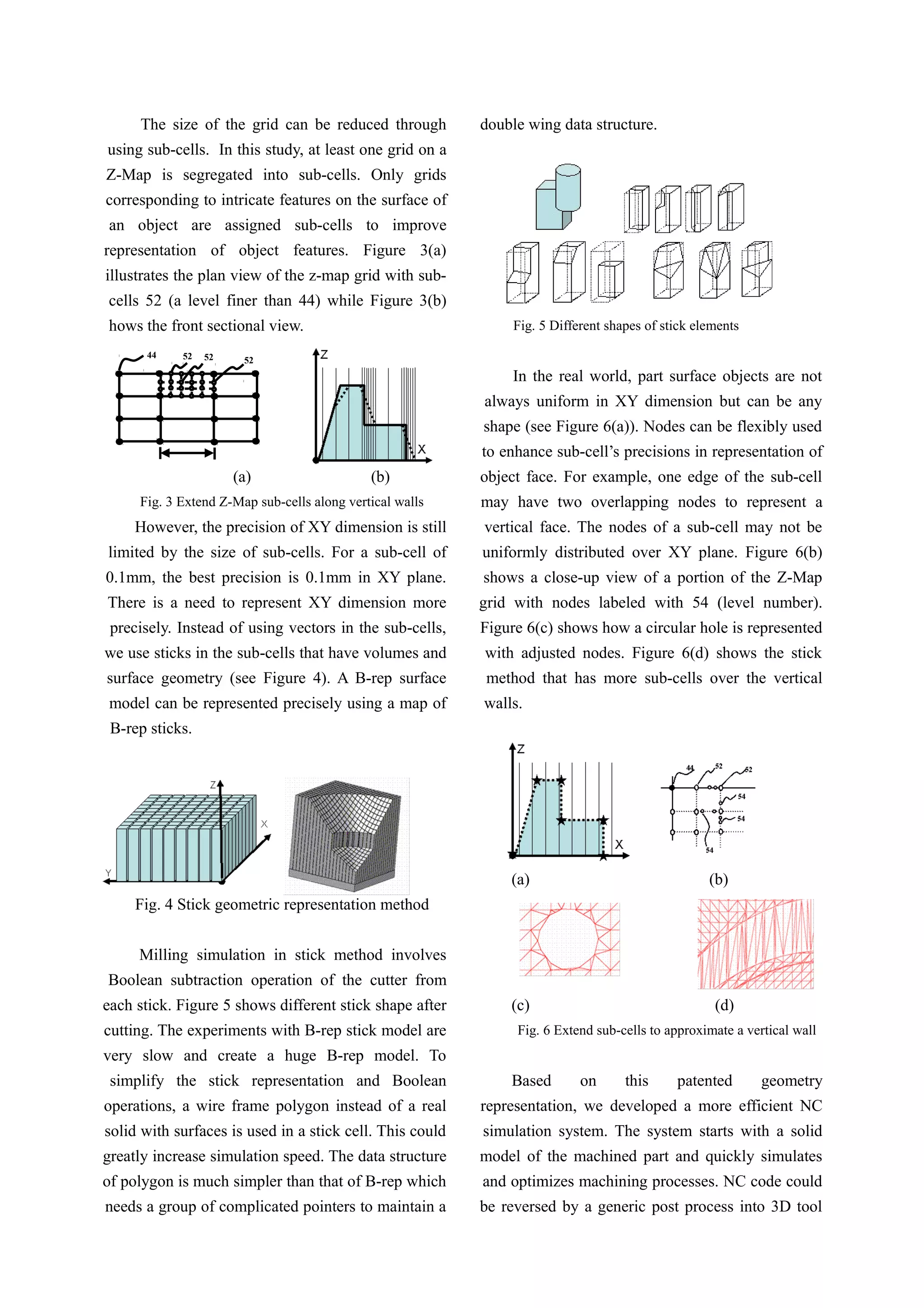 The size of the grid can be reduced through
using sub-cells. In this study, at least one grid on a
Z-Map is segregated into sub-cells. Only grids
corresponding to intricate features on the surface of
an object are assigned sub-cells to improve
representation of object features. Figure 3(a)
illustrates the plan view of the z-map grid with sub-
cells 52 (a level finer than 44) while Figure 3(b)
hows the front sectional view.
(a) (b)
Fig. 3 Extend Z-Map sub-cells along vertical walls
However, the precision of XY dimension is still
limited by the size of sub-cells. For a sub-cell of
0.1mm, the best precision is 0.1mm in XY plane.
There is a need to represent XY dimension more
precisely. Instead of using vectors in the sub-cells,
we use sticks in the sub-cells that have volumes and
surface geometry (see Figure 4). A B-rep surface
model can be represented precisely using a map of
B-rep sticks.
Fig. 4 Stick geometric representation method
Milling simulation in stick method involves
Boolean subtraction operation of the cutter from
each stick. Figure 5 shows different stick shape after
cutting. The experiments with B-rep stick model are
very slow and create a huge B-rep model. To
simplify the stick representation and Boolean
operations, a wire frame polygon instead of a real
solid with surfaces is used in a stick cell. This could
greatly increase simulation speed. The data structure
of polygon is much simpler than that of B-rep which
needs a group of complicated pointers to maintain a
double wing data structure.
Fig. 5 Different shapes of stick elements
In the real world, part surface objects are not
always uniform in XY dimension but can be any
shape (see Figure 6(a)). Nodes can be flexibly used
to enhance sub-cell’s precisions in representation of
object face. For example, one edge of the sub-cell
may have two overlapping nodes to represent a
vertical face. The nodes of a sub-cell may not be
uniformly distributed over XY plane. Figure 6(b)
shows a close-up view of a portion of the Z-Map
grid with nodes labeled with 54 (level number).
Figure 6(c) shows how a circular hole is represented
with adjusted nodes. Figure 6(d) shows the stick
method that has more sub-cells over the vertical
walls.
(a) (b)
(c) (d)
Fig. 6 Extend sub-cells to approximate a vertical wall
Based on this patented geometry
representation, we developed a more efficient NC
simulation system. The system starts with a solid
model of the machined part and quickly simulates
and optimizes machining processes. NC code could
be reversed by a generic post process into 3D tool
44 52 5252
 