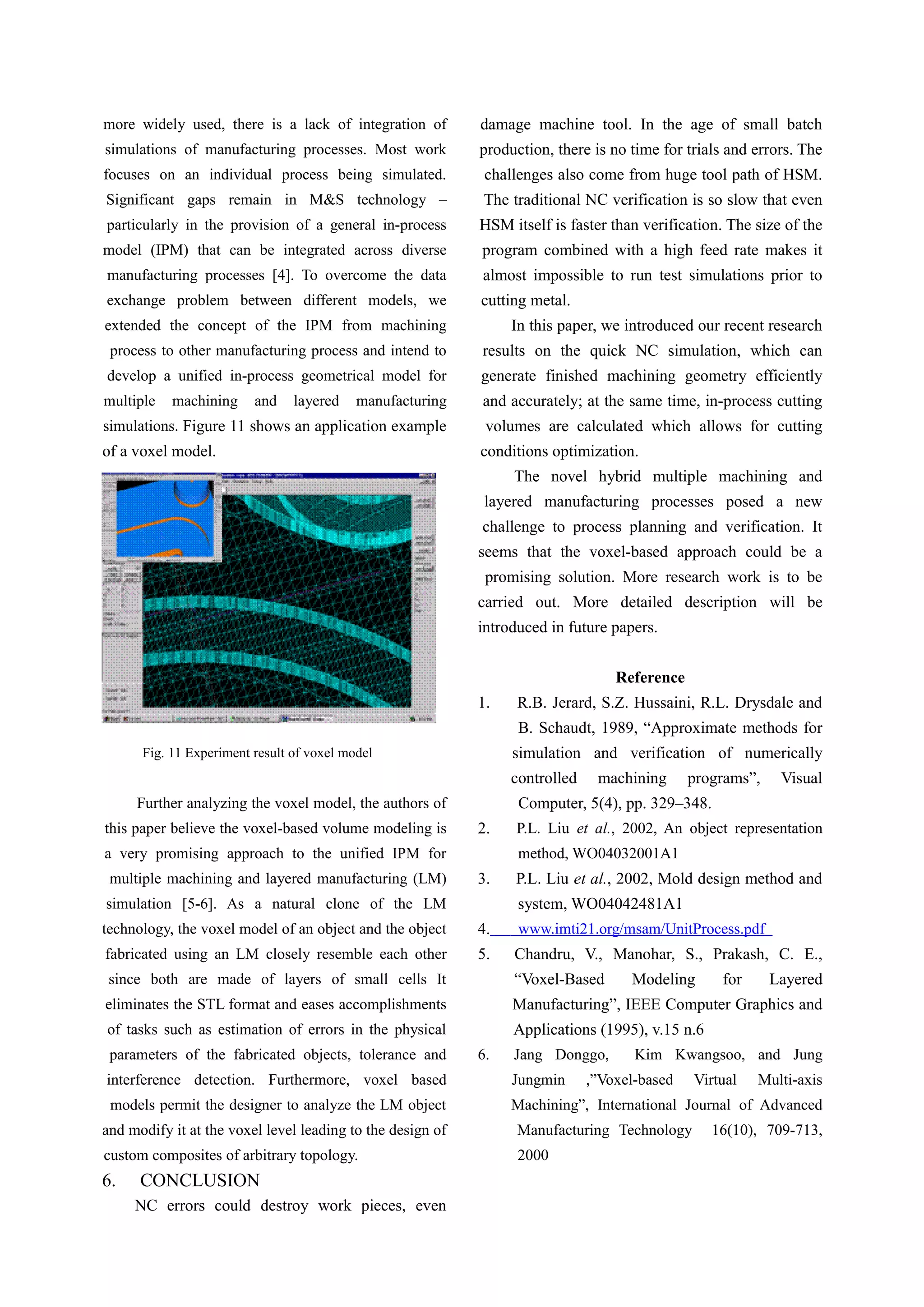 more widely used, there is a lack of integration of
simulations of manufacturing processes. Most work
focuses on an individual process being simulated.
Significant gaps remain in M&S technology –
particularly in the provision of a general in-process
model (IPM) that can be integrated across diverse
manufacturing processes [4]. To overcome the data
exchange problem between different models, we
extended the concept of the IPM from machining
process to other manufacturing process and intend to
develop a unified in-process geometrical model for
multiple machining and layered manufacturing
simulations. Figure 11 shows an application example
of a voxel model.
Fig. 11 Experiment result of voxel model
Further analyzing the voxel model, the authors of
this paper believe the voxel-based volume modeling is
a very promising approach to the unified IPM for
multiple machining and layered manufacturing (LM)
simulation [5-6]. As a natural clone of the LM
technology, the voxel model of an object and the object
fabricated using an LM closely resemble each other
since both are made of layers of small cells It
eliminates the STL format and eases accomplishments
of tasks such as estimation of errors in the physical
parameters of the fabricated objects, tolerance and
interference detection. Furthermore, voxel based
models permit the designer to analyze the LM object
and modify it at the voxel level leading to the design of
custom composites of arbitrary topology.
6. CONCLUSION
NC errors could destroy work pieces, even
damage machine tool. In the age of small batch
production, there is no time for trials and errors. The
challenges also come from huge tool path of HSM.
The traditional NC verification is so slow that even
HSM itself is faster than verification. The size of the
program combined with a high feed rate makes it
almost impossible to run test simulations prior to
cutting metal.
In this paper, we introduced our recent research
results on the quick NC simulation, which can
generate finished machining geometry efficiently
and accurately; at the same time, in-process cutting
volumes are calculated which allows for cutting
conditions optimization.
The novel hybrid multiple machining and
layered manufacturing processes posed a new
challenge to process planning and verification. It
seems that the voxel-based approach could be a
promising solution. More research work is to be
carried out. More detailed description will be
introduced in future papers.
Reference
1. R.B. Jerard, S.Z. Hussaini, R.L. Drysdale and
B. Schaudt, 1989, “Approximate methods for
simulation and verification of numerically
controlled machining programs”, Visual
Computer, 5(4), pp. 329–348.
2. P.L. Liu et al., 2002, An object representation
method, WO04032001A1
3. P.L. Liu et al., 2002, Mold design method and
system, WO04042481A1
4. www.imti21.org/msam/UnitProcess.pdf
5. Chandru, V., Manohar, S., Prakash, C. E.,
“Voxel-Based Modeling for Layered
Manufacturing”, IEEE Computer Graphics and
Applications (1995), v.15 n.6
6. Jang Donggo, Kim Kwangsoo, and Jung
Jungmin ,”Voxel-based Virtual Multi-axis
Machining”, International Journal of Advanced
Manufacturing Technology 16(10), 709-713,
2000
 