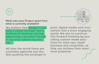 02

What sets your Project apart from
what is currently available?
We believe that design is not
only a visual concept, but a
method of problem solving,
objectively calculate change
in our ever advancing society.
All over the world there are
countless agencies and studios pushing the envelope in

D
F O OU C K
TR

print, digital media and innovations into a more engaging
world. We aim to continue
this forward thinking by providing custom-made solutions for start-ups, small
business and nonprofits, so
they can achieve their maximum potential.

 