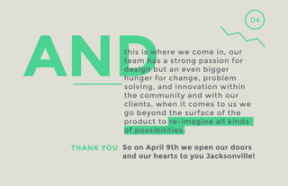 04

this is where we come in, our
team has a strong passion for
design but an even bigger
hunger for change, problem
solving, and innovation within
the community and with our
clients, when it comes to us we
go beyond the surface of the
product to re-imagine all kinds
of possibilities.
THANK YOU So on April 9th we open our doors
and our hearts to you Jacksonville!

 