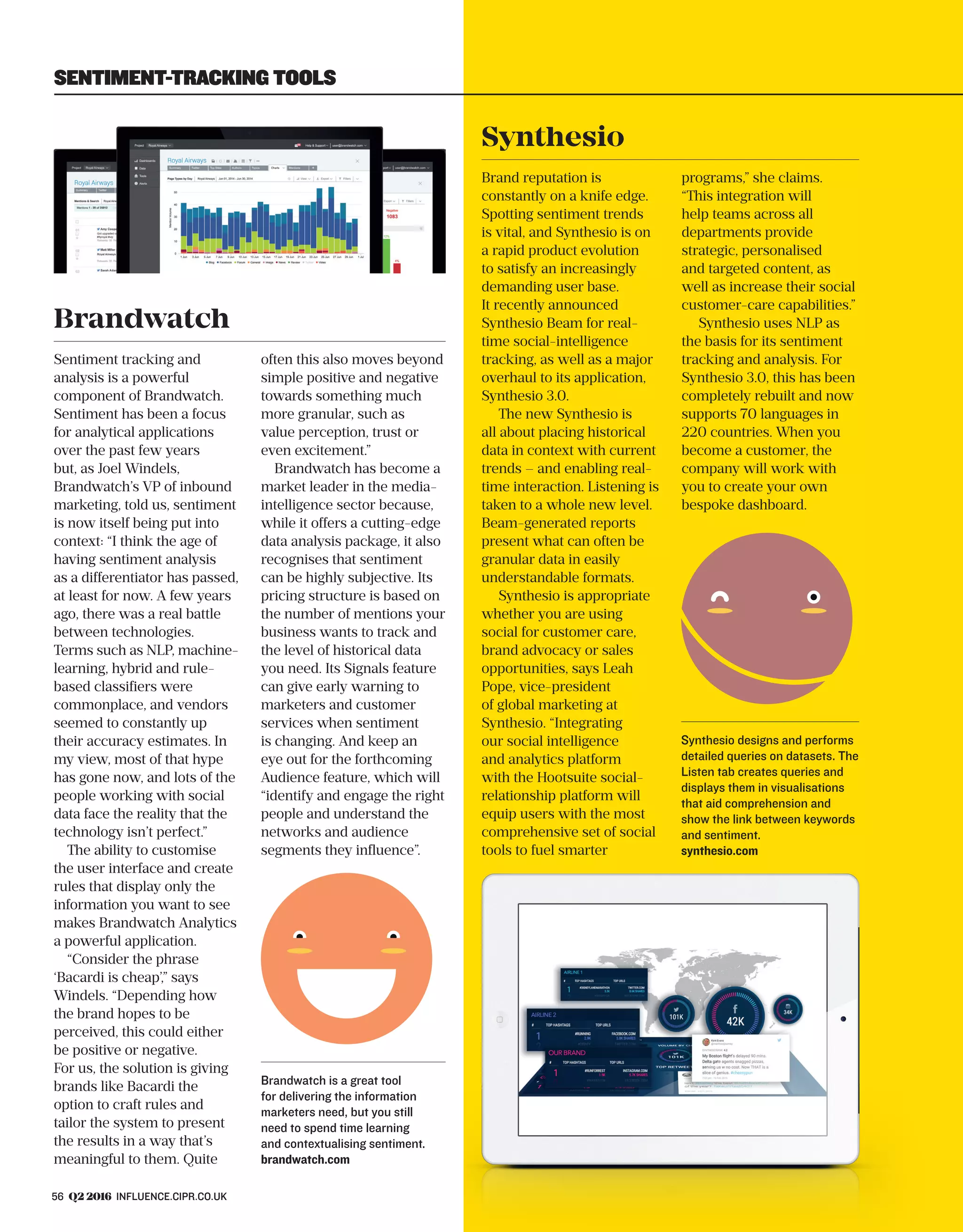 56 Q2 2016 INFLUENCE.CIPR.CO.UK
Brandwatch
Sentiment tracking and
analysis is a powerful
component of Brandwatch.
Sentiment has been a focus
for analytical applications
over the past few years
but, as Joel Windels,
Brandwatch’s VP of inbound
marketing, told us, sentiment
is now itself being put into
context: “I think the age of
having sentiment analysis
as a differentiator has passed,
at least for now. A few years
ago, there was a real battle
between technologies.
Terms such as NLP, machine-
learning, hybrid and rule-
based classifiers were
commonplace, and vendors
seemed to constantly up
their accuracy estimates. In
my view, most of that hype
has gone now, and lots of the
people working with social
data face the reality that the
technology isn’t perfect.”
The ability to customise
the user interface and create
rules that display only the
information you want to see
makes Brandwatch Analytics
a powerful application.
“Consider the phrase
‘Bacardi is cheap’,” says
Windels. “Depending how
the brand hopes to be
perceived, this could either
be positive or negative.
For us, the solution is giving
brands like Bacardi the
option to craft rules and
tailor the system to present
the results in a way that’s
meaningful to them. Quite
often this also moves beyond
simple positive and negative
towards something much
more granular, such as
value perception, trust or
even excitement.”
Brandwatch has become a
market leader in the media-
intelligence sector because,
while it offers a cutting-edge
data analysis package, it also
recognises that sentiment
can be highly subjective. Its
pricing structure is based on
the number of mentions your
business wants to track and
the level of historical data
you need. Its Signals feature
can give early warning to
marketers and customer
services when sentiment
is changing. And keep an
eye out for the forthcoming
Audience feature, which will
“identify and engage the right
people and understand the
networks and audience
segments they influence”.
Brandwatch is a great tool
for delivering the information
marketers need, but you still
need to spend time learning
and contextualising sentiment.
brandwatch.com
Synthesio
Brand reputation is
constantly on a knife edge.
Spotting sentiment trends
is vital, and Synthesio is on
a rapid product evolution
to satisfy an increasingly
demanding user base.
It recently announced
Synthesio Beam for real-
time social-intelligence
tracking, as well as a major
overhaul to its application,
Synthesio 3.0.
The new Synthesio is
all about placing historical
data in context with current
trends – and enabling real-
time interaction. Listening is
taken to a whole new level.
Beam-generated reports
present what can often be
granular data in easily
understandable formats.
Synthesio is appropriate
whether you are using
social for customer care,
brand advocacy or sales
opportunities, says Leah
Pope, vice-president
of global marketing at
Synthesio. “Integrating
our social intelligence
and analytics platform
with the Hootsuite social-
relationship platform will
equip users with the most
comprehensive set of social
tools to fuel smarter
programs,” she claims.
“This integration will
help teams across all
departments provide
strategic, personalised
and targeted content, as
well as increase their social
customer-care capabilities.”
Synthesio uses NLP as
the basis for its sentiment
tracking and analysis. For
Synthesio 3.0, this has been
completely rebuilt and now
supports 70 languages in
220 countries. When you
become a customer, the
company will work with
you to create your own
bespoke dashboard.
Synthesio designs and performs
detailed queries on datasets. The
Listen tab creates queries and
displays them in visualisations
that aid comprehension and
show the link between keywords
and sentiment.
synthesio.com
SENTIMENT-TRACKING TOOLS
 
