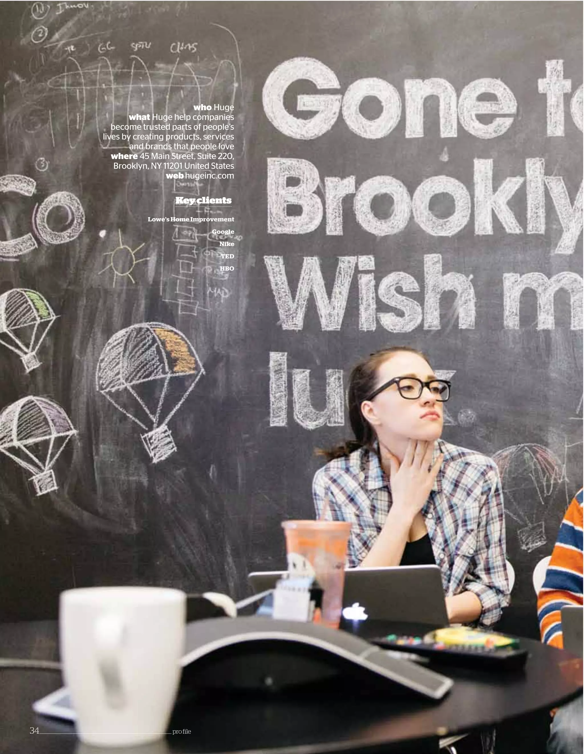 Lowe’s Home Improvement
Google
Nike
TED
HBO
Keyclients
who Huge
what Huge help companies
become trusted parts of people’s
lives by creating products, services
and brands that people love
where 45 Main Street, Suite 220,
Brooklyn, NY 11201 United States
web hugeinc.com
34_____________________________________________________________________ profile
 