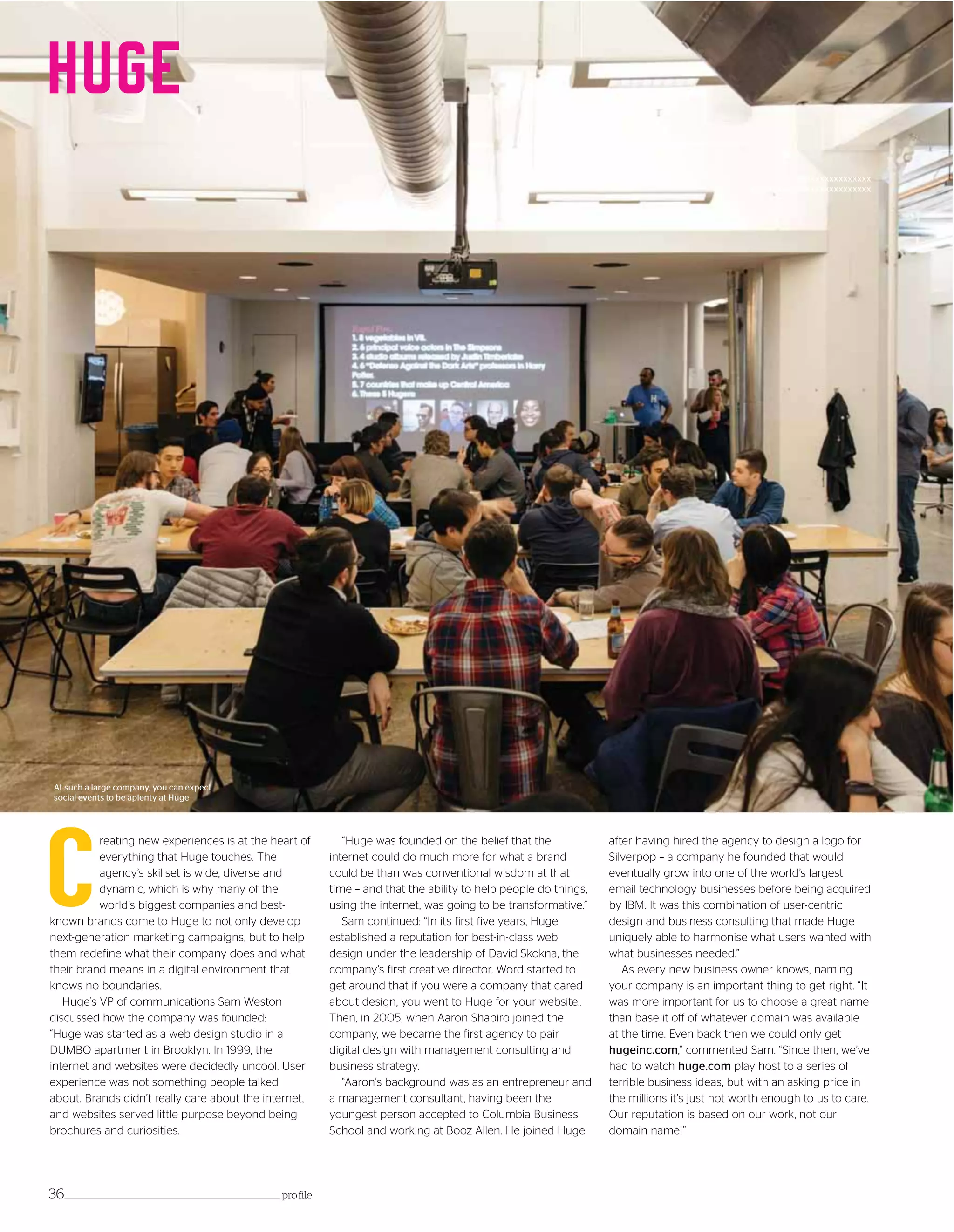 Xxxxxxxxxxxxxxxx
xxxxxxxxxxxxxxxxxxxxxxxxxx
reating new experiences is at the heart of
everything that Huge touches. The
agency’s skillset is wide, diverse and
dynamic, which is why many of the
world’s biggest companies and best-
known brands come to Huge to not only develop
next-generation marketing campaigns, but to help
them redefine what their company does and what
their brand means in a digital environment that
knows no boundaries.
Huge’s VP of communications Sam Weston
discussed how the company was founded:
“Huge was started as a web design studio in a
DUMBO apartment in Brooklyn. In 1999, the
internet and websites were decidedly uncool. User
experience was not something people talked
about. Brands didn’t really care about the internet,
and websites served little purpose beyond being
brochures and curiosities.
C
“Huge was founded on the belief that the
internet could do much more for what a brand
could be than was conventional wisdom at that
time – and that the ability to help people do things,
using the internet, was going to be transformative.”
Sam continued: “In its first five years, Huge
established a reputation for best-in-class web
design under the leadership of David Skokna, the
company’s first creative director. Word started to
get around that if you were a company that cared
about design, you went to Huge for your website..
Then, in 2005, when Aaron Shapiro joined the
company, we became the first agency to pair
digital design with management consulting and
business strategy.
“Aaron’s background was as an entrepreneur and
a management consultant, having been the
youngest person accepted to Columbia Business
School and working at Booz Allen. He joined Huge
after having hired the agency to design a logo for
Silverpop – a company he founded that would
eventually grow into one of the world’s largest
email technology businesses before being acquired
by IBM. It was this combination of user-centric
design and business consulting that made Huge
uniquely able to harmonise what users wanted with
what businesses needed.”
As every new business owner knows, naming
your company is an important thing to get right. “It
was more important for us to choose a great name
than base it off of whatever domain was available
at the time. Even back then we could only get
hugeinc.com,” commented Sam. “Since then, we’ve
had to watch huge.com play host to a series of
terrible business ideas, but with an asking price in
the millions it’s just not worth enough to us to care.
Our reputation is based on our work, not our
domain name!”
36_____________________________________________________________________ profile
At such a large company, you can expect
social events to be aplenty at Huge
 