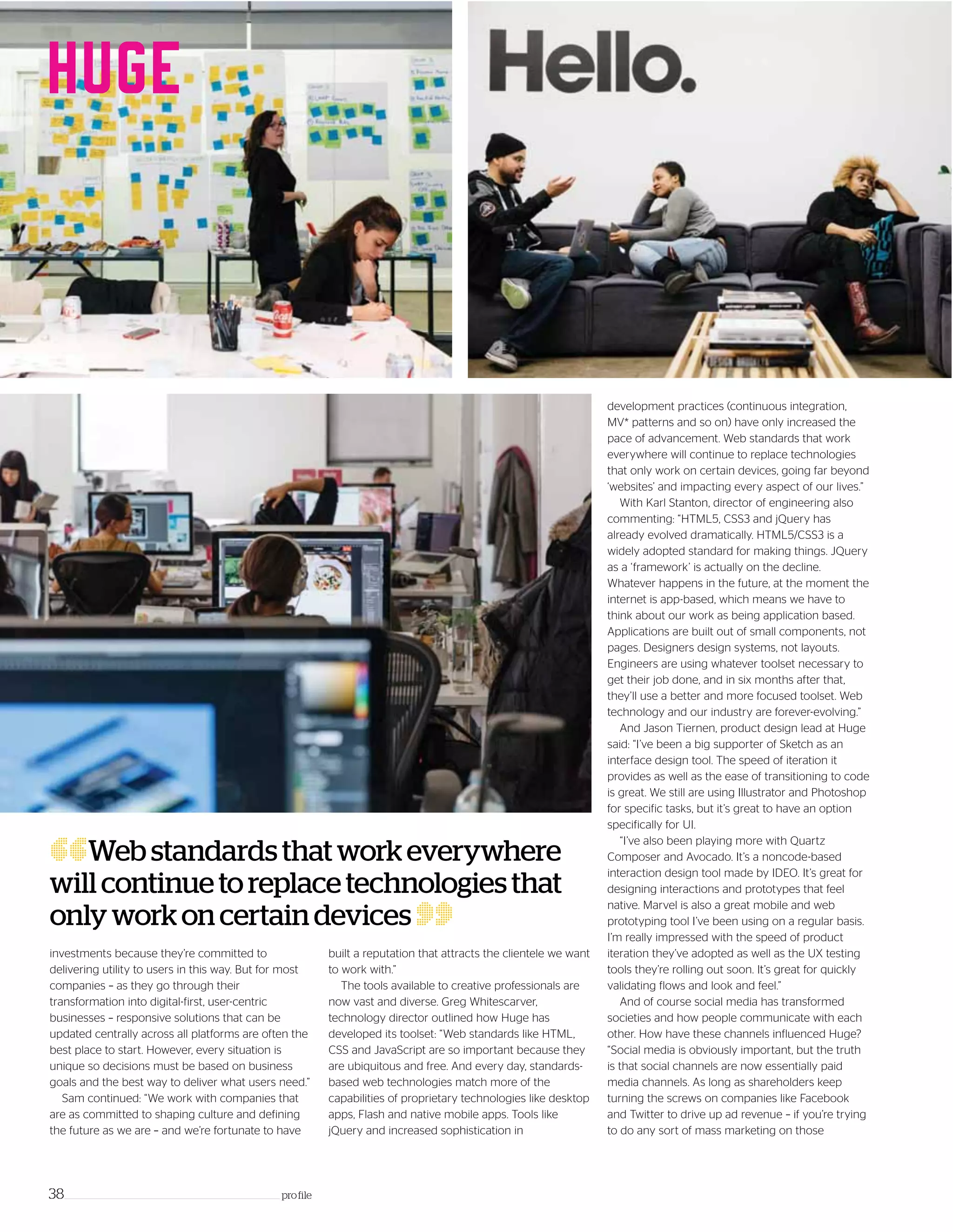 development practices (continuous integration,
MV* patterns and so on) have only increased the
pace of advancement. Web standards that work
everywhere will continue to replace technologies
that only work on certain devices, going far beyond
‘websites’ and impacting every aspect of our lives.”
With Karl Stanton, director of engineering also
commenting: “HTML5, CSS3 and jQuery has
already evolved dramatically. HTML5/CSS3 is a
widely adopted standard for making things. JQuery
as a ‘framework’ is actually on the decline.
Whatever happens in the future, at the moment the
internet is app-based, which means we have to
think about our work as being application based.
Applications are built out of small components, not
pages. Designers design systems, not layouts.
Engineers are using whatever toolset necessary to
get their job done, and in six months after that,
they’ll use a better and more focused toolset. Web
technology and our industry are forever-evolving.”
And Jason Tiernen, product design lead at Huge
said: “I’ve been a big supporter of Sketch as an
interface design tool. The speed of iteration it
provides as well as the ease of transitioning to code
is great. We still are using Illustrator and Photoshop
for specific tasks, but it’s great to have an option
specifically for UI.
“I’ve also been playing more with Quartz
Composer and Avocado. It’s a noncode-based
interaction design tool made by IDEO. It’s great for
designing interactions and prototypes that feel
native. Marvel is also a great mobile and web
prototyping tool I’ve been using on a regular basis.
I’m really impressed with the speed of product
iteration they’ve adopted as well as the UX testing
tools they’re rolling out soon. It’s great for quickly
validating flows and look and feel.”
And of course social media has transformed
societies and how people communicate with each
other. How have these channels influenced Huge?
“Social media is obviously important, but the truth
is that social channels are now essentially paid
media channels. As long as shareholders keep
turning the screws on companies like Facebook
and Twitter to drive up ad revenue – if you’re trying
to do any sort of mass marketing on those
38_____________________________________________________________________ profile
“Webstandardsthatworkeverywhere
willcontinuetoreplacetechnologiesthat
onlyworkoncertaindevices
”built a reputation that attracts the clientele we want
to work with.”
The tools available to creative professionals are
now vast and diverse. Greg Whitescarver,
technology director outlined how Huge has
developed its toolset: “Web standards like HTML,
CSS and JavaScript are so important because they
are ubiquitous and free. And every day, standards-
based web technologies match more of the
capabilities of proprietary technologies like desktop
apps, Flash and native mobile apps. Tools like
jQuery and increased sophistication in
investments because they’re committed to
delivering utility to users in this way. But for most
companies – as they go through their
transformation into digital-first, user-centric
businesses – responsive solutions that can be
updated centrally across all platforms are often the
best place to start. However, every situation is
unique so decisions must be based on business
goals and the best way to deliver what users need.”
Sam continued: “We work with companies that
are as committed to shaping culture and defining
the future as we are – and we’re fortunate to have
 
