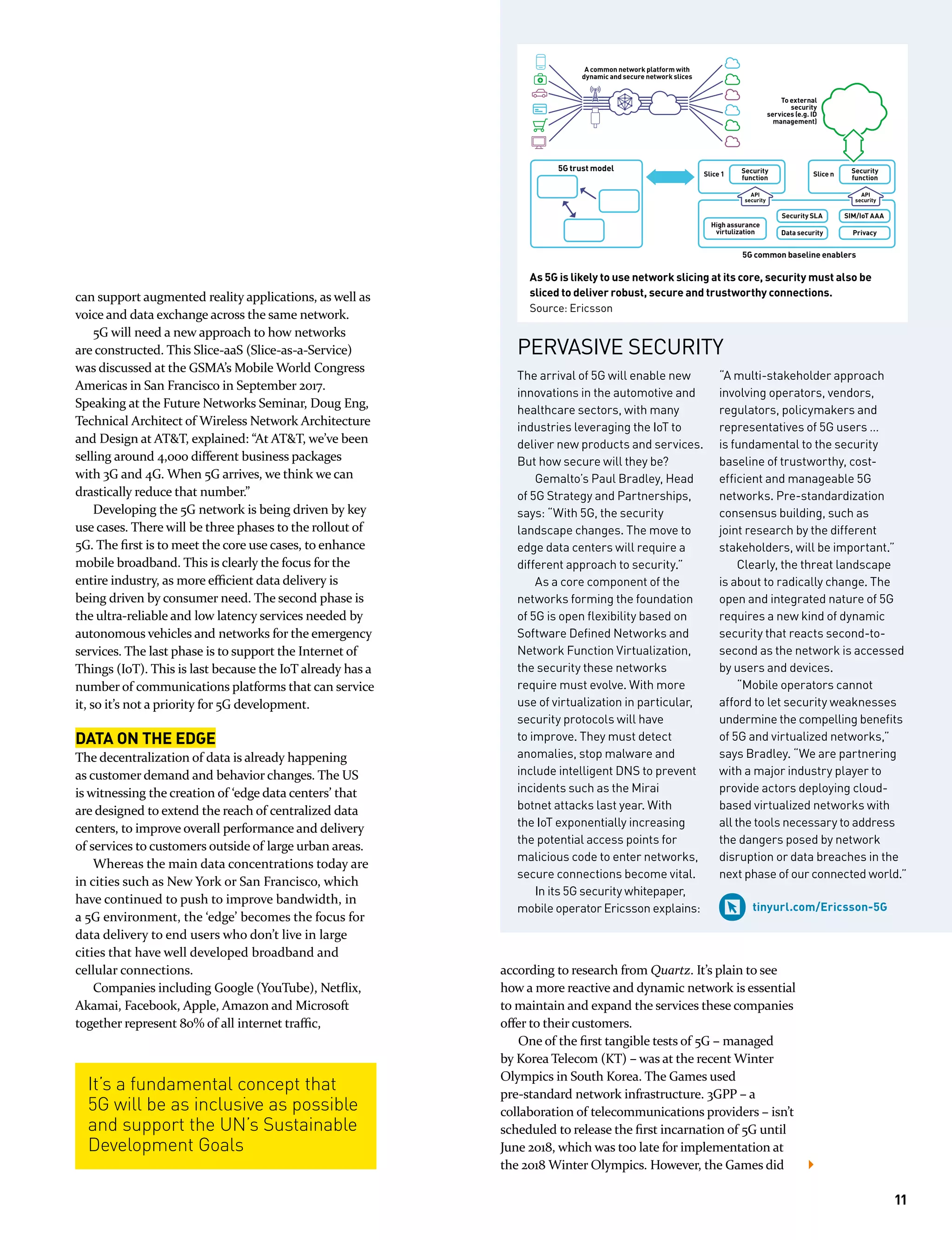 The arrival of 5G will enable new
innovations in the automotive and
healthcare sectors, with many
industries leveraging the IoT to
deliver new products and services.
But how secure will they be?
Gemalto’s Paul Bradley, Head
of 5G Strategy and Partnerships,
says: “With 5G, the security
landscape changes. The move to
edge data centers will require a
different approach to security.”
As a core component of the
networks forming the foundation
of 5G is open ﬂexibility based on
Software Deﬁned Networks and
Network Function Virtualization,
the security these networks
require must evolve. With more
use of virtualization in particular,
security protocols will have
to improve. They must detect
anomalies, stop malware and
include intelligent DNS to prevent
incidents such as the Mirai
botnet attacks last year. With
the IoT exponentially increasing
the potential access points for
malicious code to enter networks,
secure connections become vital.
In its 5G security whitepaper,
mobile operator Ericsson explains:
“A multi-stakeholder approach
involving operators, vendors,
regulators, policymakers and
representatives of 5G users …
is fundamental to the security
baseline of trustworthy, cost-
efﬁcient and manageable 5G
networks. Pre-standardization
consensus building, such as
joint research by the different
stakeholders, will be important.”
Clearly, the threat landscape
is about to radically change. The
open and integrated nature of 5G
requires a new kind of dynamic
security that reacts second-to-
second as the network is accessed
by users and devices.
“Mobile operators cannot
afford to let security weaknesses
undermine the compelling beneﬁts
of 5G and virtualized networks,”
says Bradley. “We are partnering
with a major industry player to
provide actors deploying cloud-
based virtualized networks with
all the tools necessary to address
the dangers posed by network
disruption or data breaches in the
next phase of our connected world.”
tinyurl.com/Ericsson-5G
can support augmented reality applications, as well as
voice and data exchange across the same network.
5G will need a new approach to how networks
are constructed. This Slice-aaS (Slice-as-a-Service)
was discussed at the GSMA’s Mobile World Congress
Americas in San Francisco in September 2017.
Speaking at the Future Networks Seminar, Doug Eng,
Technical Architect of Wireless Network Architecture
and Design at AT&T, explained: “At AT&T, we’ve been
selling around 4,000 different business packages
with 3G and 4G. When 5G arrives, we think we can
drastically reduce that number.”
Developing the 5G network is being driven by key
use cases. There will be three phases to the rollout of
5G. The first is to meet the core use cases, to enhance
mobile broadband. This is clearly the focus for the
entire industry, as more efficient data delivery is
being driven by consumer need. The second phase is
the ultra-reliable and low latency services needed by
autonomous vehicles and networks for the emergency
services. The last phase is to support the Internet of
Things (IoT). This is last because the IoT already has a
number of communications platforms that can service
it, so it’s not a priority for 5G development.
DATA ON THE EDGE
The decentralization of data is already happening
as customer demand and behavior changes. The US
is witnessing the creation of ‘edge data centers’ that
are designed to extend the reach of centralized data
centers, to improve overall performance and delivery
of services to customers outside of large urban areas.
Whereas the main data concentrations today are
in cities such as New York or San Francisco, which
have continued to push to improve bandwidth, in
a 5G environment, the ‘edge’ becomes the focus for
data delivery to end users who don’t live in large
cities that have well developed broadband and
cellular connections.
Companies including Google (YouTube), Netflix,
Akamai, Facebook, Apple, Amazon and Microsoft
together represent 80% of all internet traffic,
It’s a fundamental concept that
5G will be as inclusive as possible
and support the UN’s Sustainable
Development Goals
PERVASIVE SECURITY
As 5G is likely to use network slicing at its core, security must also be
sliced to deliver robust, secure and trustworthy connections.
Source: Ericsson
5G trust model
5G common baseline enablers
Security
function
High assurance
virtulization Data security Privacy
SIM/IoT AAASecurity SLA
Security
function
Slice 1 Slice n
API
security
API
security
To external
security
services (e.g. ID
management)
A common network platform with
dynamic and secure network slices
according to research from Quartz. It’s plain to see
how a more reactive and dynamic network is essential
to maintain and expand the services these companies
offer to their customers.
One of the first tangible tests of 5G – managed
by Korea Telecom (KT) – was at the recent Winter
Olympics in South Korea. The Games used
pre-standard network infrastructure. 3GPP – a
collaboration of telecommunications providers – isn’t
scheduled to release the first incarnation of 5G until
June 2018, which was too late for implementation at
the 2018 Winter Olympics. However, the Games did
11
 