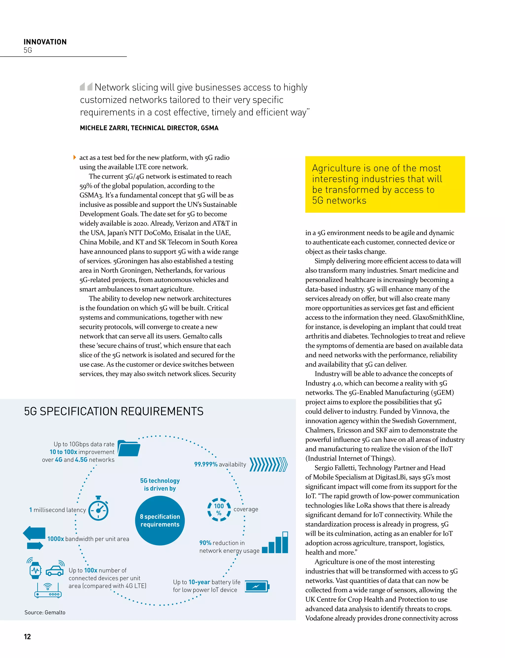 INNOVATION
5G
Network slicing will give businesses access to highly
customized networks tailored to their very speciﬁc
requirements in a cost effective, timely and efﬁcient way”
MICHELE ZARRI, TECHNICAL DIRECTOR, GSMA
Agriculture is one of the most
interesting industries that will
be transformed by access to
5G networks
act as a test bed for the new platform, with 5G radio
using the available LTE core network.
The current 3G/4G network is estimated to reach
59% of the global population, according to the
GSMA3. It’s a fundamental concept that 5G will be as
inclusive as possible and support the UN’s Sustainable
Development Goals. The date set for 5G to become
widely available is 2020. Already, Verizon and AT&T in
the USA, Japan’s NTT DoCoMo, Etisalat in the UAE,
China Mobile, and KT and SK Telecom in South Korea
have announced plans to support 5G with a wide range
of services. 5Groningen has also established a testing
area in North Groningen, Netherlands, for various
5G-related projects, from autonomous vehicles and
smart ambulances to smart agriculture.
The ability to develop new network architectures
is the foundation on which 5G will be built. Critical
systems and communications, together with new
security protocols, will converge to create a new
network that can serve all its users. Gemalto calls
these ‘secure chains of trust’, which ensure that each
slice of the 5G network is isolated and secured for the
use case. As the customer or device switches between
services, they may also switch network slices. Security
in a 5G environment needs to be agile and dynamic
to authenticate each customer, connected device or
object as their tasks change.
Simply delivering more efficient access to data will
also transform many industries. Smart medicine and
personalized healthcare is increasingly becoming a
data-based industry. 5G will enhance many of the
services already on offer, but will also create many
more opportunities as services get fast and efficient
access to the information they need. GlaxoSmithKline,
for instance, is developing an implant that could treat
arthritis and diabetes. Technologies to treat and relieve
the symptoms of dementia are based on available data
and need networks with the performance, reliability
and availability that 5G can deliver.
Industry will be able to advance the concepts of
Industry 4.0, which can become a reality with 5G
networks. The 5G-Enabled Manufacturing (5GEM)
project aims to explore the possibilities that 5G
could deliver to industry. Funded by Vinnova, the
innovation agency within the Swedish Government,
Chalmers, Ericsson and SKF aim to demonstrate the
powerful influence 5G can have on all areas of industry
and manufacturing to realize the vision of the IIoT
(Industrial Internet of Things).
Sergio Falletti, Technology Partner and Head
of Mobile Specialism at DigitasLBi, says 5G’s most
significant impact will come from its support for the
IoT. “The rapid growth of low-power communication
technologies like LoRa shows that there is already
significant demand for IoT connectivity. While the
standardization process is already in progress, 5G
will be its culmination, acting as an enabler for IoT
adoption across agriculture, transport, logistics,
health and more.”
Agriculture is one of the most interesting
industries that will be transformed with access to 5G
networks. Vast quantities of data that can now be
collected from a wide range of sensors, allowing the
UK Centre for Crop Health and Protection to use
advanced data analysis to identify threats to crops.
Vodafone already provides drone connectivity across
5G technology
is driven by
8 speciﬁcation
requirements
5G SPECIFICATION REQUIREMENTS
Source: Gemalto
99.999% availabilty
100
%
Up to 10Gbps data rate
10 to 100x improvement
over 4G and 4.5G networks
90% reduction in
network energy usage
1 millisecond latency
1000x bandwidth per unit area
Up to 10-year battery life
for low power IoT device
coverage
Up to 100x number of
connected devices per unit
area (compared with 4G LTE)
12
 