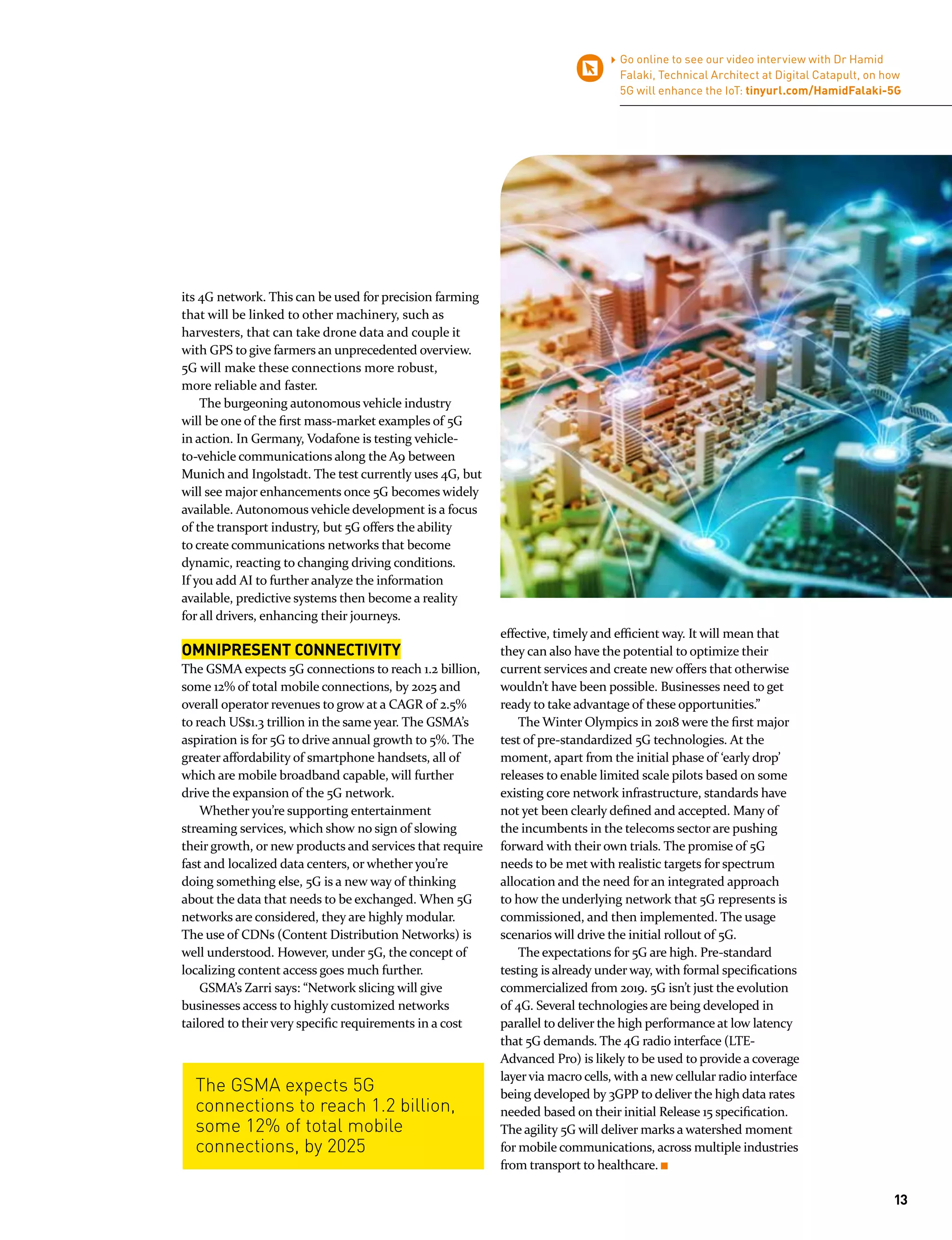 Go online to see our video interview with Dr Hamid
Falaki, Technical Architect at Digital Catapult, on how
5G will enhance the IoT: tinyurl.com/HamidFalaki-5G
The GSMA expects 5G
connections to reach 1.2 billion,
some 12% of total mobile
connections, by 2025
its 4G network. This can be used for precision farming
that will be linked to other machinery, such as
harvesters, that can take drone data and couple it
with GPS to give farmers an unprecedented overview.
5G will make these connections more robust,
more reliable and faster.
The burgeoning autonomous vehicle industry
will be one of the first mass-market examples of 5G
in action. In Germany, Vodafone is testing vehicle-
to-vehicle communications along the A9 between
Munich and Ingolstadt. The test currently uses 4G, but
will see major enhancements once 5G becomes widely
available. Autonomous vehicle development is a focus
of the transport industry, but 5G offers the ability
to create communications networks that become
dynamic, reacting to changing driving conditions.
If you add AI to further analyze the information
available, predictive systems then become a reality
for all drivers, enhancing their journeys.
OMNIPRESENT CONNECTIVITY
The GSMA expects 5G connections to reach 1.2 billion,
some 12% of total mobile connections, by 2025 and
overall operator revenues to grow at a CAGR of 2.5%
to reach US$1.3 trillion in the same year. The GSMA’s
aspiration is for 5G to drive annual growth to 5%. The
greater affordability of smartphone handsets, all of
which are mobile broadband capable, will further
drive the expansion of the 5G network.
Whether you’re supporting entertainment
streaming services, which show no sign of slowing
their growth, or new products and services that require
fast and localized data centers, or whether you’re
doing something else, 5G is a new way of thinking
about the data that needs to be exchanged. When 5G
networks are considered, they are highly modular.
The use of CDNs (Content Distribution Networks) is
well understood. However, under 5G, the concept of
localizing content access goes much further.
GSMA’s Zarri says: “Network slicing will give
businesses access to highly customized networks
tailored to their very specific requirements in a cost
effective, timely and efficient way. It will mean that
they can also have the potential to optimize their
current services and create new offers that otherwise
wouldn’t have been possible. Businesses need to get
ready to take advantage of these opportunities.”
The Winter Olympics in 2018 were the first major
test of pre-standardized 5G technologies. At the
moment, apart from the initial phase of ‘early drop’
releases to enable limited scale pilots based on some
existing core network infrastructure, standards have
not yet been clearly defined and accepted. Many of
the incumbents in the telecoms sector are pushing
forward with their own trials. The promise of 5G
needs to be met with realistic targets for spectrum
allocation and the need for an integrated approach
to how the underlying network that 5G represents is
commissioned, and then implemented. The usage
scenarios will drive the initial rollout of 5G.
The expectations for 5G are high. Pre-standard
testing is already under way, with formal specifications
commercialized from 2019. 5G isn’t just the evolution
of 4G. Several technologies are being developed in
parallel to deliver the high performance at low latency
that 5G demands. The 4G radio interface (LTE-
Advanced Pro) is likely to be used to provide a coverage
layervia macro cells, with a new cellular radio interface
being developed by 3GPP to deliver the high data rates
needed based on their initial Release 15 specification.
The agility 5G will deliver marks a watershed moment
for mobile communications, across multiple industries
from transport to healthcare.
13
 