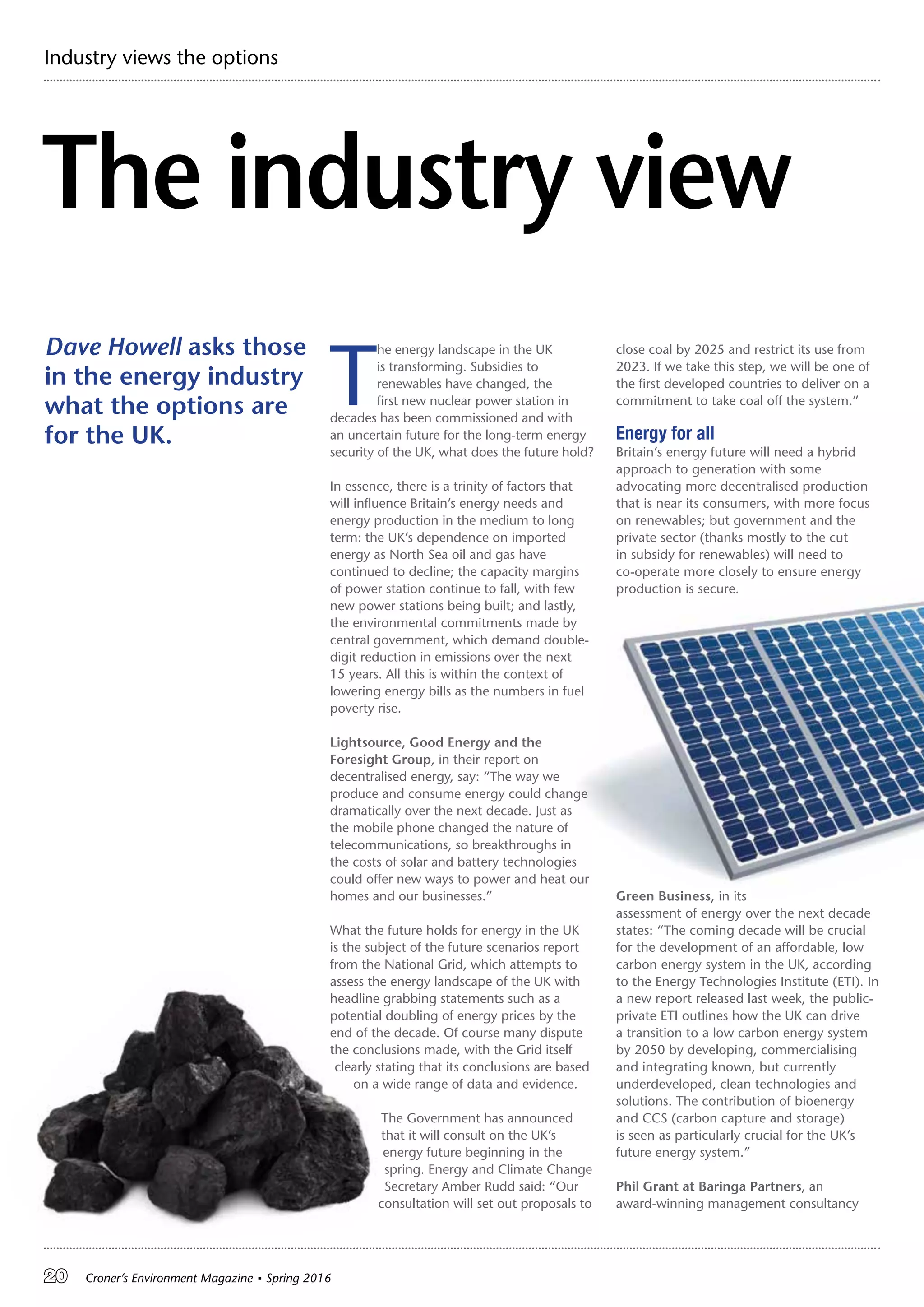 20 Croner’s Environment Magazine ■ Spring 2016
Industry views the options
The industry view
T
he energy landscape in the UK
is transforming. Subsidies to
renewables have changed, the
first new nuclear power station in
decades has been commissioned and with
an uncertain future for the long-term energy
security of the UK, what does the future hold?
In essence, there is a trinity of factors that
will influence Britain’s energy needs and
energy production in the medium to long
term: the UK’s dependence on imported
energy as North Sea oil and gas have
continued to decline; the capacity margins
of power station continue to fall, with few
new power stations being built; and lastly,
the environmental commitments made by
central government, which demand double-
digit reduction in emissions over the next
15 years. All this is within the context of
lowering energy bills as the numbers in fuel
poverty rise.
Lightsource, Good Energy and the
Foresight Group, in their report on
decentralised energy, say: “The way we
produce and consume energy could change
dramatically over the next decade. Just as
the mobile phone changed the nature of
telecommunications, so breakthroughs in
the costs of solar and battery technologies
could offer new ways to power and heat our
homes and our businesses.”
What the future holds for energy in the UK
is the subject of the future scenarios report
from the National Grid, which attempts to
assess the energy landscape of the UK with
headline grabbing statements such as a
potential doubling of energy prices by the
end of the decade. Of course many dispute
the conclusions made, with the Grid itself
clearly stating that its conclusions are based
on a wide range of data and evidence.
The Government has announced
that it will consult on the UK’s
energy future beginning in the
spring. Energy and Climate Change
Secretary Amber Rudd said: “Our
consultation will set out proposals to
close coal by 2025 and restrict its use from
2023. If we take this step, we will be one of
the first developed countries to deliver on a
commitment to take coal off the system.”
Energy for all
Britain’s energy future will need a hybrid
approach to generation with some
advocating more decentralised production
that is near its consumers, with more focus
on renewables; but government and the
private sector (thanks mostly to the cut
in subsidy for renewables) will need to
co-operate more closely to ensure energy
production is secure.
Green Business, in its
assessment of energy over the next decade
states: “The coming decade will be crucial
for the development of an affordable, low
carbon energy system in the UK, according
to the Energy Technologies Institute (ETI). In
a new report released last week, the public-
private ETI outlines how the UK can drive
a transition to a low carbon energy system
by 2050 by developing, commercialising
and integrating known, but currently
underdeveloped, clean technologies and
solutions. The contribution of bioenergy
and CCS (carbon capture and storage)
is seen as particularly crucial for the UK’s
future energy system.”
Phil Grant at Baringa Partners, an
award-winning management consultancy
Dave Howell asks those
in the energy industry
what the options are
for the UK.
 