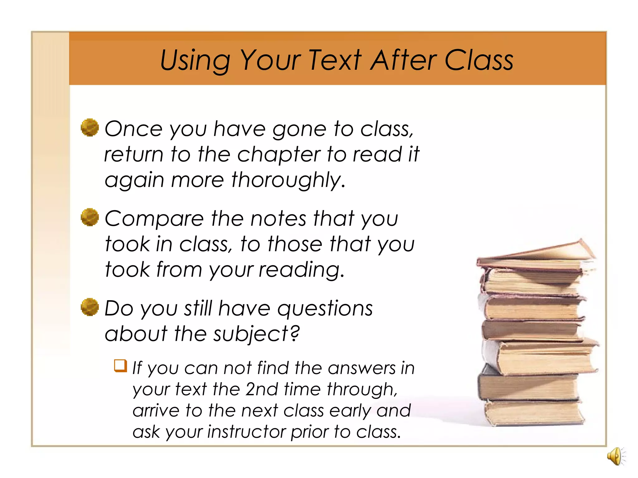Using Your Text After Class
Once you have gone to class,
return to the chapter to read it
again more thoroughly.
Compare the notes that you
took in class, to those that you
took from your reading.
Do you still have questions
about the subject?
 If you can not find the answers in
your text the 2nd time through,
arrive to the next class early and
ask your instructor prior to class.
 