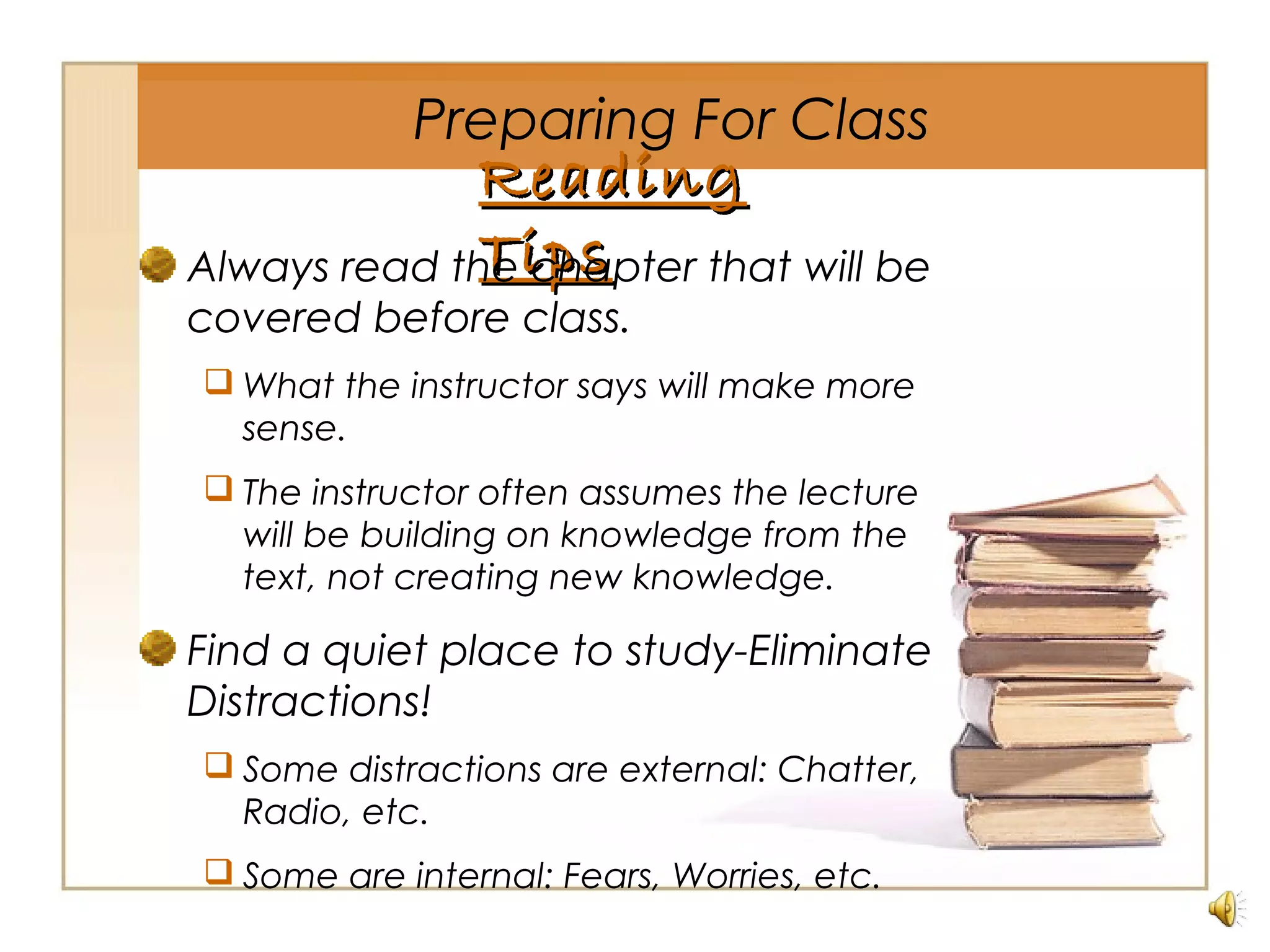ReadingReading
TipsTipsAlways read the chapter that will be
covered before class.
 What the instructor says will make more
sense.
 The instructor often assumes the lecture
will be building on knowledge from the
text, not creating new knowledge.
Find a quiet place to study-Eliminate
Distractions!
 Some distractions are external: Chatter,
Radio, etc.
 Some are internal: Fears, Worries, etc.
Preparing For Class
 