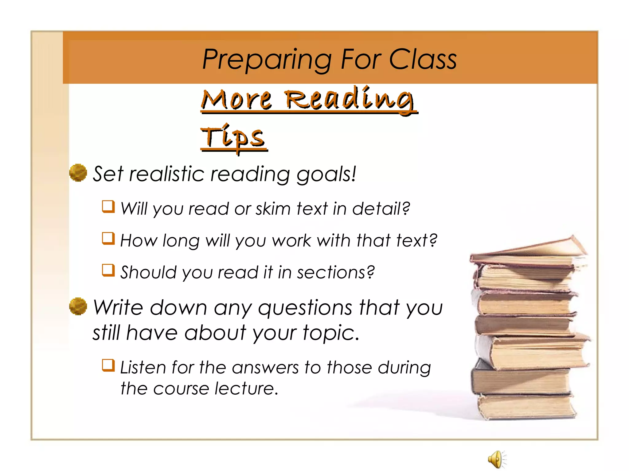 More ReadingMore Reading
TipsTips
Set realistic reading goals!
 Will you read or skim text in detail?
 How long will you work with that text?
 Should you read it in sections?
Write down any questions that you
still have about your topic.
 Listen for the answers to those during
the course lecture.
Preparing For Class
 