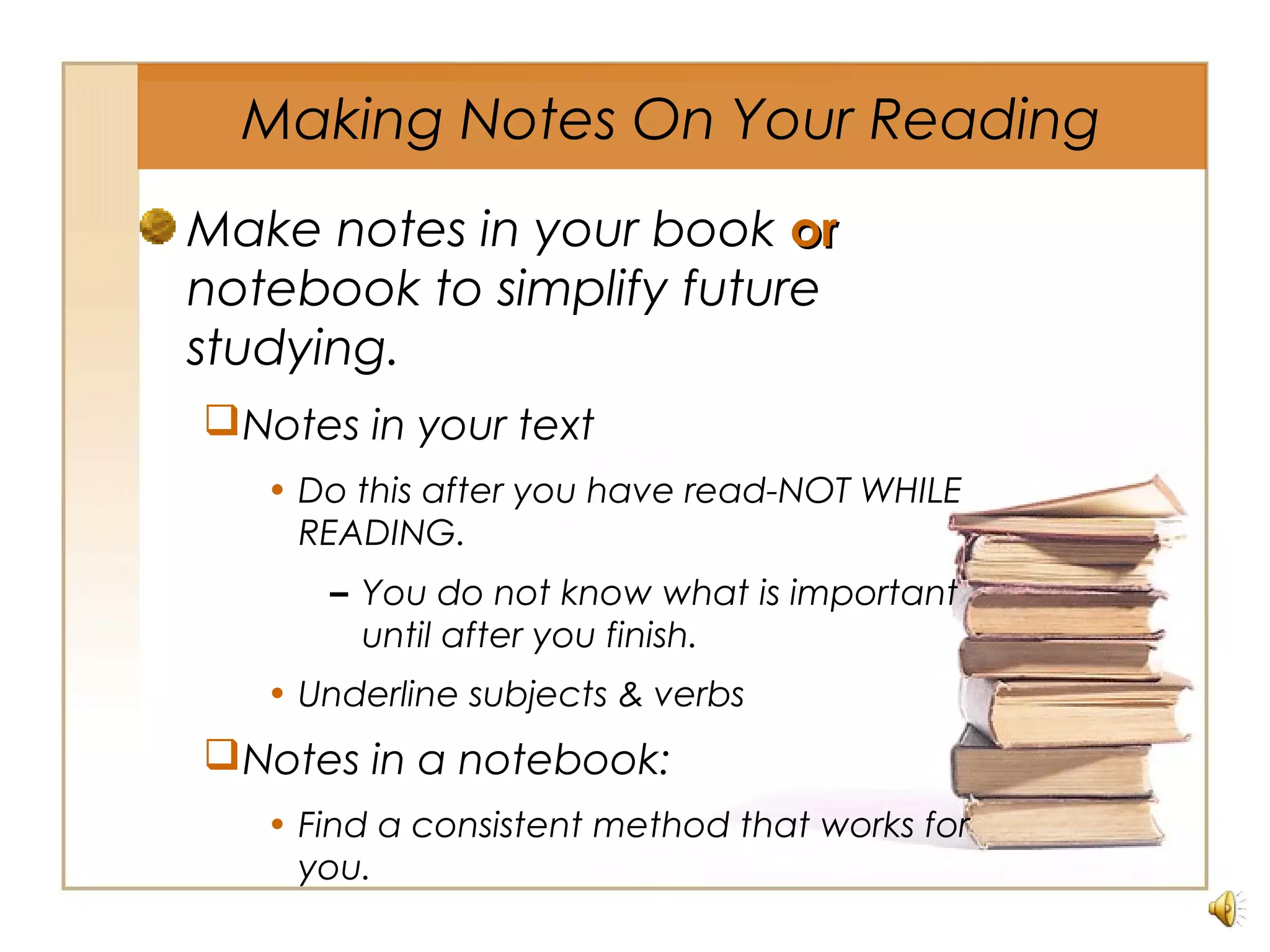 Make notes in your book oror
notebook to simplify future
studying.
Notes in your text
• Do this after you have read-NOT WHILE
READING.
– You do not know what is important
until after you finish.
• Underline subjects & verbs
Notes in a notebook:
• Find a consistent method that works for
you.
Making Notes On Your Reading
 