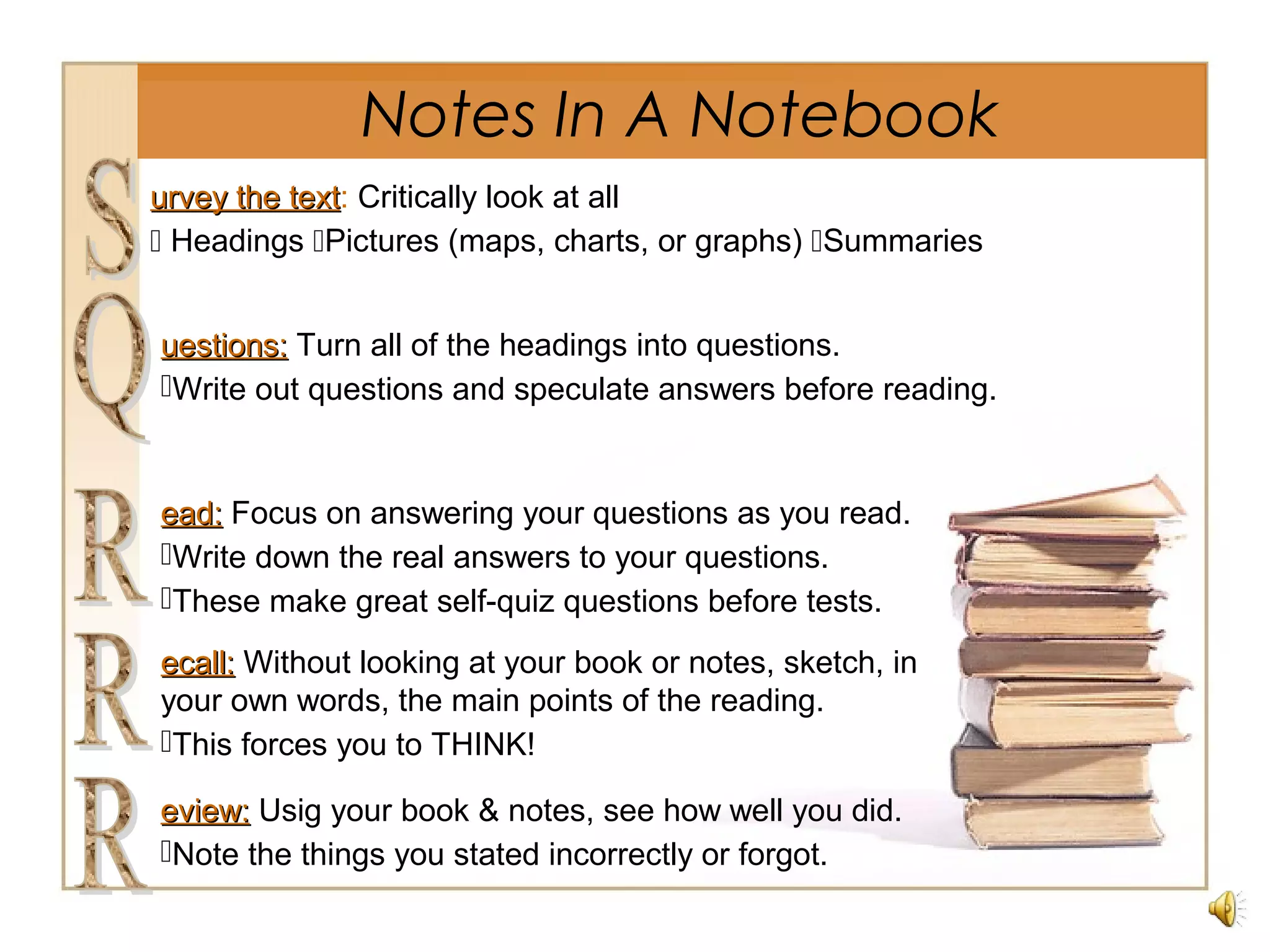 Notes In A Notebook
urvey the texturvey the text: Critically look at all
 Headings Pictures (maps, charts, or graphs) Summaries
uestions:uestions: Turn all of the headings into questions.
Write out questions and speculate answers before reading.
ead:ead: Focus on answering your questions as you read.
Write down the real answers to your questions.
These make great self-quiz questions before tests.
ecall:ecall: Without looking at your book or notes, sketch, in
your own words, the main points of the reading.
This forces you to THINK!
eview:eview: Usig your book & notes, see how well you did.
Note the things you stated incorrectly or forgot.
 