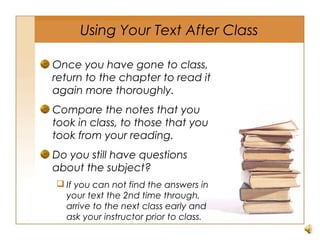 Using Your Text After Class
Once you have gone to class,
return to the chapter to read it
again more thoroughly.
Compare the notes that you
took in class, to those that you
took from your reading.
Do you still have questions
about the subject?
 If you can not find the answers in
your text the 2nd time through,
arrive to the next class early and
ask your instructor prior to class.
 