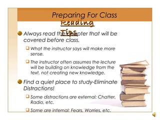 ReadingReading
TipsTipsAlways read the chapter that will be
covered before class.
 What the instructor says will make more
sense.
 The instructor often assumes the lecture
will be building on knowledge from the
text, not creating new knowledge.
Find a quiet place to study-Eliminate
Distractions!
 Some distractions are external: Chatter,
Radio, etc.
 Some are internal: Fears, Worries, etc.
Preparing For Class
 