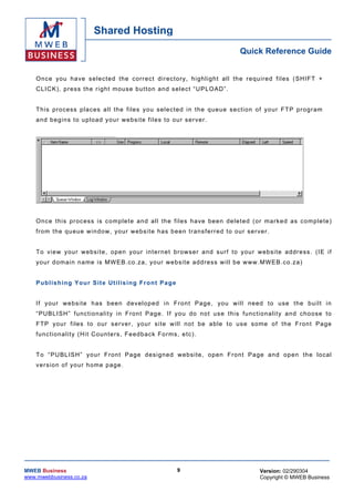 Shared Hosting
                                                                                         Quick Reference Guide


    O nc e you h a ve s e lec t e d t he c or r ec t di r ec to r y, hi gh lig h t al l th e r e qu ired fi l es ( SH I FT +
    CL IC K) , press the r igh t mous e bu t t on a nd s e lec t “ U P LO AD ” .


    T h is process p laces a l l the files you se lec te d in th e qu eue s ection o f yo ur F T P pro gr am
    a nd b eg ins t o up loa d y o ur w e bsite f i les to ou r s er ve r .




    O nc e t his p r ocess is c o mp le t e an d a l l th e fi l es h a ve be en de le t ed ( or m ar k e d as c o mp le t e)
    fro m th e qu eue w in dow , yo ur webs ite has be en tr ans ferr ed to our se r ver .


    T o view you r webs ite , o pen your in te rne t br owser a nd su r f to you r webs ite a ddr ess . (IE if
    yo ur d oma in na me is MW EB.co .za , your w ebs ite add ress w ill b e www .MWEB.co .za )


    Pu b lis hing Yo ur Sit e Ut ilis ing Fr on t Pag e


    If you r w ebs ite h as b een d e velop ed in Fr on t Page , you w i ll n eed to use th e bu ilt in
    “ PU BL I SH” f unc t io na lity i n Fro n t P ag e . I f yo u do no t us e t his func t io na li t y a nd c ho os e to
    F T P yo ur files to our s er ver , yo ur s i te w ill no t be ab le to us e s ome o f th e F ron t Pa ge
    fu nc tiona lity (H it Co unters , Fe edb ack Fo rms , e tc) .


    T o “ PU BL ISH” yo ur F ron t Pa ge des ign ed w ebs ite , o pen Fron t Pa ge an d op en th e local
    v e r s i on o f y o ur h ome p age .




MWEB Business                                                  9                                 Version: 02/290304
www.mwebbusiness.co.za                                                                           Copyright © MWEB Business
 