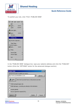 Shared Hosting
                                                                                          Quick Reference Guide


    T o p ub lis h yo ur s ite , cl ick “F IL E / PU BL ISH W EB”




    In th e “ PUBL ISH WEB” d ia log ue b o x, typ e your we bsite ad dress an d c l ick th e “ PU BL ISH”
    b u t ton ( C l ic k th e “ O PT I ON S” bu tto n for th e a d vanc ed d ia lo gu e s ec t io n)




MWEB Business                                                  11                                 Version: 02/290304
www.mwebbusiness.co.za                                                                            Copyright © MWEB Business
 