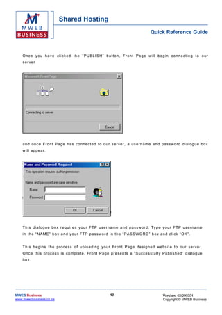 Shared Hosting
                                                                                     Quick Reference Guide



    O n c e yo u h a ve c l i c k e d the “ PU BL I SH” b u t t o n , Front Page will begin connec ting to our
    ser ver




    a nd once Fr on t Pa ge h as co nnec te d to our s er ver , a us ern ame a nd passwo rd d ia l ogue bo x
    w ill a ppe ar.




    T h is d ia lo gu e b o x re qu ir es you r F T P us erna me and passw ord . Typ e yo ur FT P user name
    i n th e “ N AM E” bo x a nd y our FT P p as s w or d i n th e “ PAS S W OR D ” b o x an d c l ick “ O K” .


    T h is b eg ins the process o f up lo ad ing yo ur Fr on t Pag e des ign ed we bsite to ou r se r ve r.
    O nce th is p rocess is co mp le te , F ron t Page p rese n ts a “Successfu lly Pub l ish ed” dialogu e
    box.




MWEB Business                                              12                                Version: 02/290304
www.mwebbusiness.co.za                                                                       Copyright © MWEB Business
 