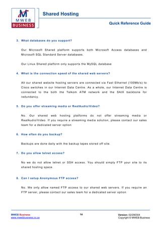 Shared Hosting
                                                                                            Quick Reference Guide



    3 . Wh at d atab as es d o yo u s u ppor t?


        O ur Mic roso ft Shar ed p la tfo rm s upp or ts b o th Micr oso ft Access da tabas es a nd
        Micr oso ft SQ L Stand ard Ser ver da tabas es .


        O ur L in u x Sh ared platfor m o nly su ppo r ts the MySQL da tabas e


    4 . Wh at is t he co nne ct io n s pee d o f th e sh ar ed w eb se r ve rs ?


        All our s har ed we bsite hos tin g se r vers are co nnec ted via Fas t Eth ern e t (1 00 Mb /s) to
        C is c o s w i tc h es i n o ur I n ter n e t D a t a C en t r e . As a w ho le , our I nt er ne t D a ta C en tr e is
        co nnec ted to th e bo th the Te lko m ATM ne twork an d the SAIX b ackb one for
        r edu nda ncy.


    5 . D o yo u of f e r st re amin g me d ia o r R e a lA ud i o / V ide o?


        No.    Ou r    s har ed     web      h os tin g    p la t f or ms   do   no t   o f fer   s tr e am in g   m e di a   or
        R e al A ud io /V i de o . I f yo u r e qu ire a s tr ea m ing me di a s ol u t ion , p lease c on t ac t o ur s a les
        t e am fo r a d ed ic a te d s e r ver o p tio n


    6 . H ow of t en d o yo u b ac ku p?


        Back ups are don e da ily w i th th e b ackup tapes s tore d off s i te .


    7 . Do yo u a llow telnet a cce ss ?


        N o w e do n o t a ll ow te ln e t or SSH acc es s . Y o u s hou ld s i mp l y F T P you r s i te to i ts
        sh are d hosting s pace .



    8 . Ca n I se tup A no n ym o us FT P ac ces s?


        No . We o nly a l low named FT P access to ou r sha red we b ser vers . If you re qu ire an
        F T P s er v er, p le as e c on t ac t our s a les t ea m fo r a d ed ic at e d s er v er o p ti on




MWEB Business                                                    14                                  Version: 02/290304
www.mwebbusiness.co.za                                                                               Copyright © MWEB Business
 