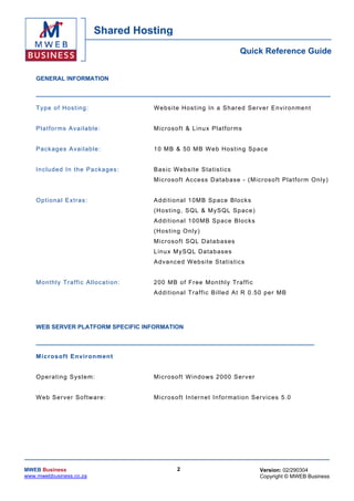 Shared Hosting
                                                                                  Quick Reference Guide


    GENERAL INFORMATION



    T y pe o f H os t ing :               W e bsi t e H os t in g In a S h ared S er v e r E n vi r on me n t


    P l a t for ms A v a i lab le :       M ic r oso f t & L in u x Pl a tf or ms


    Pack ages Ava i lab le :              1 0 M B & 50 M B W eb H os t in g Spac e


    Inc luded In the Packages :           Bas ic We bs i te Sta tis tics
                                          Micr osoft Access D a tabase - ( M icr osoft Pl atfo rm Only)


    O p tiona l Extras :                  A d di t io na l 1 0M B Sp ace B loc k s
                                          (H os ting , SQ L & MySQ L Spac e)
                                          A d di t io na l 1 00 MB S pace B loc k s
                                          (H os ti ng On l y)
                                          Micr oso ft SQ L Da ta bases
                                          L in u x M y SQ L D a ta bases
                                          A d v ance d W e bsi t e S ta t is t ic s


    Monthly Traffic Allocation:           2 00 MB o f F r ee Mo nthl y Tr a f fic
                                          A d di t io na l T r a f f ic B i lle d At R 0 .50 per MB




    WEB SERVER PLATFORM SPECIFIC INFORMATION



    M icr os oft En vir o n men t


    O per ating Sys te m :                Micr oso ft W ind ows 20 00 Ser ver


    W e b S er ver So f tw ar e :         M ic r oso f t In t er n e t I n fo r ma t io n Se r vic es 5 .0




MWEB Business                                       2                                      Version: 02/290304
www.mwebbusiness.co.za                                                                     Copyright © MWEB Business
 