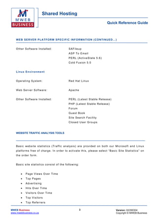 Shared Hosting
                                                                                                  Quick Reference Guide



    W EB SER VER PLA TFOR M SPECIF IC IN FOR MAT ION (CO NT INUED…)


    O ther So ftwa re Ins talled :                        SAF ileu p
                                                          ASP To Email
                                                          P E R L ( Ac t ive S t at e 5 .6 )
                                                          Co ld Fus ion 5 .0


    L i nu x En vir on m ent


    O per ati ng S y s te m :                             R e d H a t L in u x


    We b Ser ver So ftw are :                             Ap ache


    O ther So ftwa re Ins talled :                        PERL ( La tes t Sta ble Re le ase)
                                                          PH P (L atest Stab le R eleas e)
                                                          F oru m
                                                          G ues t Book
                                                          Site Search Fac i lity
                                                          C lose d U s e r Gro ups



    WEBSITE TRAFFIC ANALYSIS TOOLS



    B as ic w e bs i te s t a tis t ic s ( Tr a f f ic a na l ysis ) ar e pr o vi ded on bo t h o ur Mic r oso f t an d L inu x
    p la t f or ms fr ee o f c ha r g e . I n ord er to ac t i va te th is , p le as e s e l ec t “ B as ic S i te S t a t is tic s ” o n
    th e or der fo rm.


    Bas ic s ite s tatis tics consis t of the following:


        •    Pa ge Views O ver T ime
        •    T op Pa ges
        •    Ad ver tis in g
        •    H i ts O ver T i me
        •    Visitors Over Time
        •    Top Visitors
        •    Top R eferrers

MWEB Business                                                        3                                     Version: 02/290304
www.mwebbusiness.co.za                                                                                     Copyright © MWEB Business
 