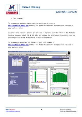 Shared Hosting
                                                                                           Quick Reference Guide


        •    T op Bro w s e r s


    T o access yo ur we bsites bas ic sta tis tics , po in t your br owser to
    h ttp: //w ebs tats .MW EB .n et a nd typ e the W ebs t a ts usern am e an d p as s w or d pr o vi ded on
    yo ur we lcome le tter .


    A d v ance d s i te s ta t is t ic s c a n be p r o v ide d as a n op tion al e xtra to either o f th e Webs ite
    Hos tin g pro duc ts ( Both 1 0 & 50 MB) . We u tilis e th e W ebT re nds Rep or tin g Su ite to
    p r o v ide y ou w i th a vas t ar r a y o f w e b an al y t ica l in fo r mati on .


    T o access yo ur a d vance d site s ta tis tics , poin t yo ur brows er to
    h ttp: //w ebs tats .MW EB .n et a nd typ e the W ebs t a ts usern am e an d p as s w or d pr o vi ded on
    yo ur we lcome le tter .




MWEB Business                                                     4                            Version: 02/290304
www.mwebbusiness.co.za                                                                         Copyright © MWEB Business
 