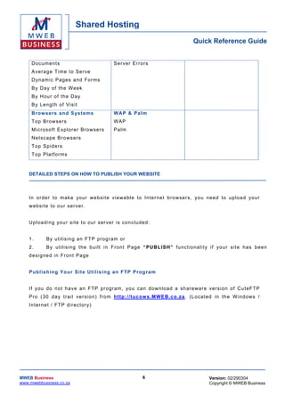 Shared Hosting
                                                                                     Quick Reference Guide


     Doc uments                                Ser ver Errors
     Aver age T ime to Ser ve
     D yn am ic Pa ges a nd Fo r ms
     B y D a y o f th e W eek
     B y H o ur o f t h e D a y
     By Length of Vis it
     B row sers a nd S ys t ems                WA P & Palm
     T op Bro w s e r s                        WAP
     Micr oso ft Exp lo rer Browse rs          Palm
     Ne tsc ape Brows ers
     T op Sp id ers
     T op P la t for ms



    DETAILED STEPS ON HOW TO PUBLISH YOUR WEBSITE



    I n o r der to m ak e your w e bsi t e v i ewa bl e to In t er n e t b r ows er s , y o u nee d to u pl oa d yo u r
    we bsi te to o ur ser ver .


    Up lo ad in g yo ur s ite to o ur ser ver is conc lu de d :


    1.      B y u t i lis in g a n F TP pro gr a m or
    2.      B y u t il is ing t he b ui l t i n F r on t P a ge “ PUBLISH” func tio na lity if your s i te has b een
    d es i gne d in Fro n t P ag e


    Pu b lis hing Yo ur Sit e Ut ilis ing an FT P Prog ra m


    If you do no t h a ve an FT P pr ogra m , you can d own load a sh arewa re vers ion o f C u te FT P
    P r o ( 30 day t r a i l v er s i on ) fr om h ttp: //tuc ow s.MWEB .c o .za . (L oca ted in the W ind ows /
    Internet / FTP direc tory)




MWEB Business                                               6                                Version: 02/290304
www.mwebbusiness.co.za                                                                       Copyright © MWEB Business
 