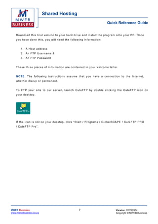 Shared Hosting
                                                                                                  Quick Reference Guide


    Dow nloa d th is tr ia l vers io n to you r har d dr ive and ins ta ll the p rog ram on to yo ur PC . Onc e
    y o u h a v e d o n e th is , yo u w i l l n e e d t h e fo l lo w ing in f o r m a t ion :


         1 . A Hos t a ddr ess
         2. An FTP Username &
         3 . A n FT P Pas s w o r d


    T hes e three pieces o f in fo rma tion are c on taine d in your w elc ome le tte r.


    N O T E: T he f o ll ow ing i ns t r uc t ions as s u me t h a t y ou h a ve a c on nec t ion t o t he I n te r n e t,
    w h e the r d ia lu p or perm an en t .


    T o FT P you r s i te to o ur s er ver , la unc h Cute FT P b y d oub le c lick ing th e Cu teF TP icon on
    y o ur d es k to p .




    If th e ic on is no t on yo ur desk top , c lick “ Sta rt / Pr ogra ms / G lo ba l SC APE / Cu teF TP PRO
    / CuteFTP Pro”.




MWEB Business                                                          7                              Version: 02/290304
www.mwebbusiness.co.za                                                                                Copyright © MWEB Business
 