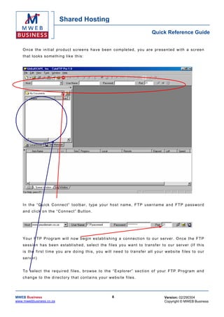 Shared Hosting
                                                                                             Quick Reference Guide


    O nce th e in itia l pr oduc t scr eens h a ve b een c omp le ted , you ar e p rese n ted w i th a scr ee n
    that looks something lik e th is :




    In th e “Qu ick Con nec t” to olbar , typ e your hos t n ame , F T P user na me a nd FT P p asswor d
    a nd c lick on the “C onn ec t” Bu tton .




    Yo ur FT P Pro gra m w ill n ow be gin es tab lis hing a co nnec tio n to ou r s er ver . O nce the FT P
    sess io n has b een es ta blish ed , se lec t the files yo u wan t to trans fe r to ou r se r ver ( If this
    i s th e f ir s t t i m e yo u ar e d oi ng t hi s , yo u w i ll n ee d t o tra ns fer a ll y o ur w ebs ite f i les t o o ur
    se r ver)


    T o se lec t th e req uired files , browse to th e “ Exp lor er” sec tion of you r FT P Pro gra m an d
    c h ang e to th e d ir ec t ory t h a t c on ta ins y our w e bsi t e fi les .




MWEB Business                                                    8                                   Version: 02/290304
www.mwebbusiness.co.za                                                                               Copyright © MWEB Business
 