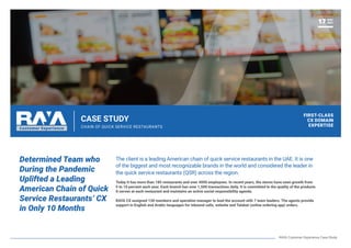 CASE STUDY
CHAIN OF QUICK SERVICE RESTAURANTS
Determined Team who
During the Pandemic
Uplifted a Leading
American Chain of Quick
Service Restaurants’ CX
in Only 10 Months
The client is a leading American chain of quick service restaurants in the UAE. It is one
of the biggest and most recognizable brands in the world and considered the leader in
the quick service restaurants (QSR) across the region.
Today it has more than 185 restaurants and over 4000 employees. In recent years, the stores have seen growth from
5 to 10 percent each year. Each branch has over 1,500 transactions daily. It is committed to the quality of the products
it serves at each restaurant and maintains an active social responsibility agenda.
RAYA CX assigned 130 members and operation manager to lead the account with 7 team leaders. The agents provide
support in English and Arabic languages for inbound calls, website and Talabat (online ordering app) orders.
FIRST-CLASS
CX DOMAIN
EXPERTISE
NOV
2021
17
RAYA Customer Experience Case Study
 