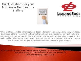When staff is needed to either replace a departed employee or carry a temporary overload,
businesses able to replenish headcount efficiently can avoid customer service breaks and
mitigate low employee morale. These are issues that typically surface when companies are
understaffed. Whether the urgency is to maintain permanent employee capacity or temp to
hire staffing, San Antonio employment services provide a quick solution.
For more information about Job Placement Agencies or Job Placement Agencies in Austin,
contact us today at (210) 590-0600 or visit our website at
www.leadingedgepersonnel.com
 