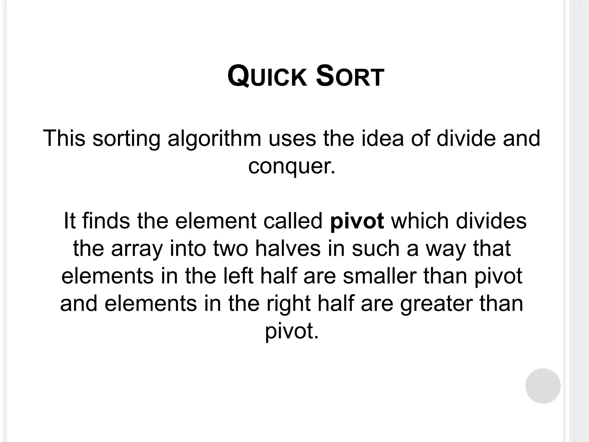 This sorting algorithm uses the idea of divide and
conquer.
It finds the element called pivot which divides
the array into two halves in such a way that
elements in the left half are smaller than pivot
and elements in the right half are greater than
pivot.
QUICK SORT
 