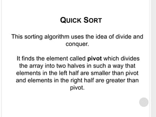 This sorting algorithm uses the idea of divide and
conquer.
It finds the element called pivot which divides
the array into two halves in such a way that
elements in the left half are smaller than pivot
and elements in the right half are greater than
pivot.
QUICK SORT
 