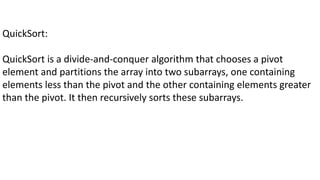 QuickSort:
QuickSort is a divide-and-conquer algorithm that chooses a pivot
element and partitions the array into two subarrays, one containing
elements less than the pivot and the other containing elements greater
than the pivot. It then recursively sorts these subarrays.
 